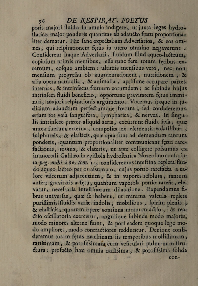 poris majori fluido in amnio indigere, ut juxta leges hydro- ftatica: major ponderis quantitas ab adaudo foetu proportiona- liter dematur. Hic fane expedabam Adverfarios, & eos om¬ nes , qui refpirationem flatus in utero otnnino negaverunt . Confiderent itaque Adverfarii, fluidum illud aqueo-Iadeum, copiofum primis menfibus, eflfe ^nc £ere totum fatibus ex¬ ternum, eofque ambiens; ultimis menfibus vero, nec non menfium progrefsu ob augmentationem , nutritionem , & alia opera naturalia , & animalia , aptiflime occupare partes internas, & intrinfecas foetuum eorumdem > ac fubinde hujus intrinfeci fluidi beneficio, opportune gravitatem figtus immi- nui, majori refpirationis argumento. Vocemus itaque in ju¬ dicium adaudum perfedumque foetum , fed confideremus, etiam tot vafa (anguifera, lymphatica, & nervea. In fingu- lis intrinfece praeter aliquid aeris, excurrunt fluida ipfa, qua: antea fuerunt externa , compofita ex elementis volatilibus , iulphureis, & eiafticisyquae apta funt ad demendum tantum ponderis, quantum proportionaliter communicant f$tui rare* fadionis, motus, & elateris, ut apte colligere pofsumus ex immortali Galilaeo in epiftola hydroftatica Nozzolinoconfcrip- ta pag. mihi 2.86. tom. 1., confideremus inteftina repleta flui¬ do aqueo ladeo per os afsumpco, cujus portio rarefada a ca¬ lore vifcerum adjacentium, &c in vapores refoluta, tantum aufert gravitatis a £$tu, quantum vaporofa portio rarefit, ele¬ vatur, necefsaria inteftinorum dilatatione . Expendamus fi¬ bras univerfas, qua: fe habent , ut minima valcula repleta purillimis fluidis varia: indolis, mobilibus , fpiritu plenis , & elafticis,. quorum opere continua* motuum adio , & rea- dio ofcillatoria exercetur, angulique fubinde modo majores, modo minores alterne fiunt, &C pori eadem quoque lege mo¬ do ampliores, modo contradiores redduntur. Denique confi¬ deremus totam fftus machinam iis temporibus molliflirnam , rarifsimam, & porofifsimariscum veficulari pulmonum ftru- duraj profedo ha:c omnia rarifsima , & porofifsima folida ' , * con-