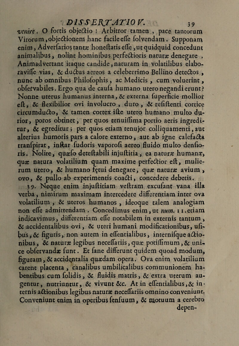 venire. O fortis objedio i Arbitror tamen , pace tantorum Virorum ,c)bjedionem hanc facileeffe folvendam. Supponam enim, Ad verfarios tanta? honeftatis effe , ut quidquid concedunt animalibus, nolint hominibus perfedioris natura? denegare . Animadvertant itaque candide,naturam in volatilibus elabo- raviffe vias, & dudus aereos a celeberrimo Bellino detedos , nunc ab omnibus Philofophis, ac Medicis , cum voluerint, obfetvabiles. Ergo qua de caufa humano utero negandi erunt? Nonne uterus humanus interna, 6c externa fuperficie mollior eft, Sc flexibilior ovi involucro, duro, & refiftenti cortice circumdudo, & tamen cortex ifte utero humano multo du¬ rior, poros obtinet, per quos tenuiflima portio aeris ingredi¬ tur, & egreditur j per quos etiam tenujor colliquamenti, aut alterius humoris pars a calore externo, aut ab igne calefada tranfpirat, inftar fudoris vaporofi aereo fluido multo denfio- ris. Nolite, quaefo deteftabili injuftitia, ea natura? humana?, qua? natura volatilium quam maxime perfedior eft, mulie¬ rum utero, & humano f^tui denegare, qua? natura? avium , ovo, & pullo ab experimentis coadi, concedere debetis. 39. Neque enim injuftitiam veftram excufant vana illa verba, nimirum maximam intercedere differentiam inter ova volatilium , & uteros humanos , ideoque talem analogiam non effe admittendam . Concedimus enim,ut mtm. 11.etiam indicavimus, differentiam effe notabilem in externis tantum , &: accidentalibus ovi, & uteri humani modificationibus, ufi- fc>us,& figuris, non autem in effentialibus, internifqueadio- nibus, & natura? legibus neceffariis,qua? potiflimum,& uni¬ ce obfervanda? funt. Et fane differunt quidem quoad modum, figuram, & accidentalia qua?dam opera. Ova enim volatilium carent placenta , canalibus umbilicalibus communionem ha¬ bentibus cum folidis, & fluidis matris, &: extra uterum au¬ gentur, nutriuntur, & vivunt &c. At in effentialibus,& in¬ ternis adionibus legibus natura? neceffariis omnino conveniunt. Conveniunt enim in operibus fenfuum, & motuum a cerebro