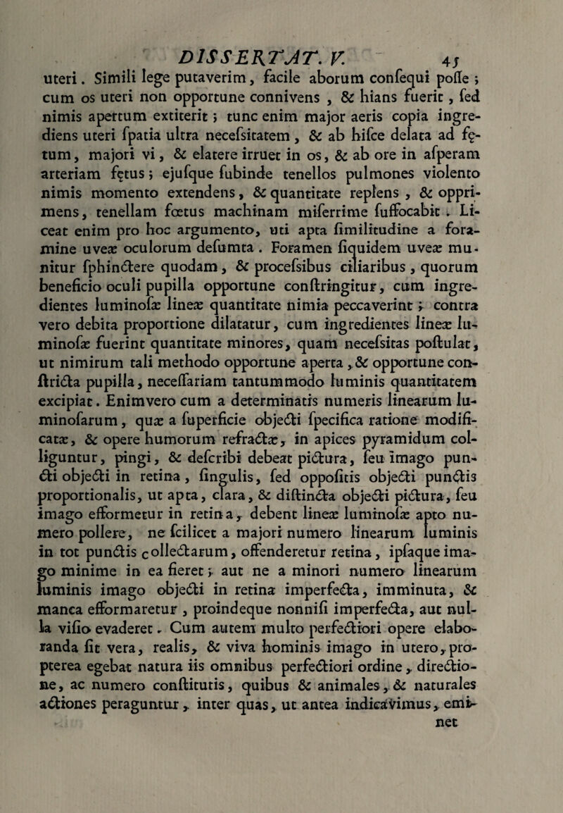 uteri. Simili lege putaverim, facile aborum confequi pofle *, cum os uteri non opportune connivens , & hians fuerit, fed nimis apertum extiteric > tunc enim major aeris copia ingre- diens uteri fpatia ultra necefsitatem , & ab hifce delata ad f<£- tum, majori vi, & elatere irruet in os, & ab ore in afperam arteriam f^tus; ejufque fubinde tenellos pulmones violento nimis momento extendens, & quantitate replens , & oppri¬ mens, tenellam foetus machinam miferrime fuffocabk . Li¬ ceat enim pro hoc argumento, uti apta fimilitudine a fora- mine uveas oculorum defumta . Foramen fiquidem uveas mu¬ nitur fphin&ere quodam, & procefsibus ciliaribus , quorum beneficio oculi pupilla opportune conftringitur, cum ingre- dientes luminofas lineas quantitate nimia peccaverint; contra vero debita proportione dilatatur, cum ingredientes lineas Iin minofas fuerint quantitate minores, quam necefsitas poftulat* ut nimirum tali methodo opportune aperta , & opportune con- ftri&a pupilla, neceffariam tantummodo luminis quantitatem excipiat. Enimvero cum a determinatis numeris linearum lu- minofarum, quas a fuperficie objedti fpecifica ratione modifi¬ catas, & opere humorum refradtas, in apices pyramidum col¬ liguntur, pingi, & defcribi debeat pidtura, feu imago pun¬ cti objedti in retina, fingulis, fed oppofitis objedti pungis proportionalis, ut apta, clara, & diflinita obje6ti pidtura, feu imago efformetur in retina, debent lineas luminofas apto nu¬ mero pollere, ne fcilicet a majori numero linearum luminis in tot pun&is colle6barum, offenderetur retina, ipfaqueima- go minime in ea fieret > aut ne a minori numero linearum luminis imago objedti in retina imperfecta, imminuta, & manca efformaretur , proindeque nonnifi imperfe&a, aut nul¬ la vifio evaderet. Cum autem multo perfectiori opere elabo¬ randa fit vera, realis, & viva hominis imago in utero, pro- pterea egebat natura iis omnibus perfeCtiori ordine , dire&io- ne, ac numero condituris, quibus & animales . St naturales aCtiones peraguntur, inter quas, ut antea indicavimus, emi- net