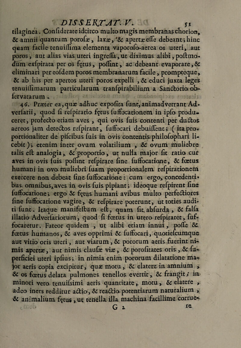 tilaginea. Confiderare idcirco multo magis membranas chorion, & amnii quantum porofa:, laxa^,/&: aperta:effe debeant;hinc quam facile tenuiffima elementa vaporofo-aerea os uteri, aut poros, aut alias vias uteri ingreffa,ut diximus alibi, poftmo- dum exfpirata per os f^tus, polline, ac debeant evaporare ,& eliminari per eoldem poros, membranarum facile, prompteque, & ab his per apertos uteri poros expelli , & educi juxta leges tenuiffimarum particularum tranfpirabilium a SanCtorio, ob~ fervatarum * 4^. Praeter ea, qua: adhuc expolita funt,animadverrant Ad- verfarii, quod fi relpiratio f$tus fuffocationem in ipfo produ¬ ceret, profecto etiam aves qui ovis fuis contenti per duffcos aereos jam detectos, refpirant, fuffocari debuiffent;, ( ita pro- portionaliter de pilcibus fuis in ovis contentis philofophari li¬ cebit); etenim inter ovum volatilium , &c ovum muliebre talis eft analogia,, & proportiout nulia major fit ratio cur aves in ovis fuis, poffint refpirare fine fuffocatione, & fcetus. humani in ovo, muliebri fuam proportionalem refpirationem exercere non debeat fine fuffocatione : cum ergo,, concedenti* bus omnibus,aves in ovis fuis pipianti ideoque refpirent fine fuffocationeergo Sc f^tus, humani avibus multo perfectiores fine fuffocatione vagire,. & refpirare poterunt , ut toties audi¬ ti funt.. Itaque manifeftum eft, quam fit,abfurda „ & falfa illatio Adverfariorum, quod fi foetus in utero refpiraret, fuf- focaretur. Fateor quidem , ut alibi etiam innui, poffe dc. foetus humanos, & aves opprimi & fuffocari, quotiefcumque aut vitio oris uteri, aut viarum , & pororum aeris fuerint ni¬ mis aperta:, aut nimis claufa: via:, & porofitares oris , & fu-, perficiei uteri ipfiusin nimia enim pororum dilatatione ma¬ jor aeris copia excipitur , qua: motu,, &: elatere in amnium y & os foetus delata pulmones tenellos evertit,. & frangit/ in> minori vero tenuifsimi aeris quantitate,, motu,, & elatere , adeo iners redditur aCilo, reaCtio. potentiarum naturalium , & animalium f$tus , ut tenella: illa machina facillime corrue* G 2. **