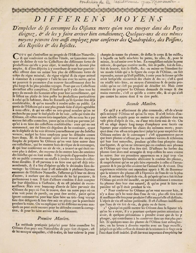 T f J;> éil'ü..- i è^^MJ’ D I F F E'R E N S MOYENS D * empêcher de fe corrompre les Oifeaux morts quon veut envoyer dans des Pays éloigne éf' de les y faire arriver bien conditionnel^. Quelques-uns de ces 7nêmes moyens peuvent être aujjî employer, pour confervcr des Quadrupèdes^ des Poijfons^ des Reptiles & des Infeâes. CEUX qui s’intérefTent au progrès de l’HiftoireNaturelle, & qui voudroient en faciliter l’étude, ne fçauroient man¬ quer de defirer de voir les Colledions des différentes fortes de produélions qu’elle a pour objet, fe multiplier <& devenir plus amples, & d’être difpofez à y contribuer de tout leur pouvoir : elles offrent dans un même lieu plus de différentes fortes de corps du règne minéral, du règne végétal & du règne animal à examiner & à comparer à l’aifé les uns avec les autres, qu’on ne pourroit fe promettre d’en trouver fucceffivement dans les plus longs & les plus pénibles voyages. Pour que ces Colledions devinffent affez complètes, il faudroit qu’il y eût dans tous les pays du monde des hommes zélez pour leur accroifîèment, qui fe fiffent un plaifir de faire paffer les produdions particulières à celui qu’ils habitent, dans les Recueils qu’ils fçavent être déjà confidérables, & qu’on travaille à rendre utiles au public. La partie de l’Hiftoirequi a une plus grande fuite d’objets agréables à nous offrir, & qui en offre en très-grand nombre qu’on ne recherche pas pour le feul plaifir de les voir, celle qui traite des Oifeaux, eft reffée encore très-imparfaite, elle ne nous les a pas encore fait affèz connoître, parce qu’on n’étoit pas parvenu juf- qu’ici à en faire des colledions confidérables ; ceux qui en ont commencé, ont été bien-tôt dégoûtez de les continuer, ayant eu le déplaifir de les voir détruire journellement par des Infedes voraces, malgré les foins employez pour les défendre contre leurs dents. M. de Reaumur après avoir trouvé des moyens ffmples de préparer les Oifeaux qu’on veut faire entrer dans ces colledions, qui les mettent hors de rifque de fe corrompre, Sc qui leur confervent un air de vie, a trouvé ce qui étoit en¬ core plus à defirer, des moyens de les mettre hdrs des atteintes des Infedes qui en font avides. Il fe propofe d’apprendre bien¬ tôt au public comment on réuffit à rendre ces fortes de collec¬ tions durables. Il eft parvenu à en faire une qui eft déjà très- Bombreufe, & il a lieu d’efpérer qu’elle le deviendra bien da¬ vantage : les Oifeaux dont il eft redevable à plufieurs Sçavans amateurs de i’Hiftoire Naturelle, l’affurent qu’il leur en devra d autres, a mefure que des occafions de les lui procurer, fe préfenteront à eux. Il fçait d’ailleurs combien il doit compter fur leur difpofition a l’inftruire, & en eft pénétré de recon- Koiftance. Mais avec beaucoup d’envie de faire parvenir des Oifeaux du pays où l’on fe trouve, dans un autre pays où on nen voit point de pareils, on peut être arrêté, parce qu’on ignore comment on peut leur faire faire un très - long voyage fans etre défigurez Sc fans être mis en pièces par la pourriture pendant la route. On va expliquer ici les différens moyens aux¬ quels on peut avoir recours pour les défendre contre la corrup¬ tion, Sc pour les faire arriver bien conditionnez. Première Æaniere. La méthode pratiquée jufqu’ici pour faire connoître les Oifeaux d un pays aux Naturaliftes de pays fort éloignez, eft US les envoyer empaillez, c’eft-à-dire, de leur enlever la peau chargée de toutes fes plumes, de deflus le corps 8c les cuîffès,’ à laquelle on laiffè attachées les pattes, les ailes, &, pour le mieux, le col entier avec le bec. En rempliffànt enfuite la peau enlevée, de quelque matière molle, foit de paille, foitdefoin, foit de bourre, foit de filaffe, &c. ou même en l’étendant fur un moule folide qui a la figure du corps de l’Oifeau, on fait reprendre, autant qu’il eft polfible, à cette peau la forme qu’elle avoit lorfqu’elle recouvroit des chairs Sc des os ; c’eft à quoi on réuITit très - bien, au moyen d’attentions Sc de petits pro¬ cédés qu’on ne s’eft pas propofé de détailler ici. Mais cette manière de préparer les Oifeaux demande du temps Sc des mains exercées, c’eft ce qu’elle a contre elle, Si ce qui n’eft pas contre les autres dont il va être parlé. Seconde Manière, Ce qu’il y a afflirément de plus commode, eft de n’avoir qu’à envoyer l’Oifeau tel qu’on l’a reçu. Il n’eft befoin d’au¬ cune adreffe acquife pour en mettre un ou plufieurs dans un vafe plein d’efprit de vin, ou d’une très-forte eau de vie. On eft en ufage depuis long temps d’employer avec fuccès ces liqueurs pour conferver les chairs des animaux morts ; pour¬ quoi donc s’en eft-on très-peu fervi jufqu’ici pour empêcher des Oifeaux entiers de fe corrompre l c’eft apparemment parce que leurs plumes n’offrent pas les couleurs variées & éclatantes qui leur font naturelles, pendant qu’elles font plongées dans une liqueur, Sc qu’on ne retrouve pas ces couleurs aux plumes de i’Oifeau qui vient d’en être tiré. D’ailleurs les barbes des plumes font alors mal arrangées Sc trop collées les unes contre les autres. Sur ces premières apparences on a jugé trop vite que les liqueurs fpiritueufes altéroient la couleur des plumes, & empêchoient qu’on ne pût faire reprendre à celles-ci l’arran¬ gement Sc le jeu qu’elles avoient fur l’animal fec Sc vivant. Des expériences réitérées ont cependant appris à M. de Reaumur que la teinture des plumes eft à l’épreuve de l’eau de vie la plus forte, Sc même de l’efpritde vin, Sc qu’après qu’on a fait lécher l’Oifeau qui avoit été mouillé, on parvient aifément à remettre fes plumes dans leur état naturel, Sc qu’on peut le faire re- paroître tel qu’il étoit pendant fa vie. 1° Pour conferver les Oifeaux qu’on veut envoyer loin, if n’y a donc qu’à les tenir dans l’eau de vie ; plus elle fera forte Sc meilleure elle fera pour produire l’effet auquel elle eft deftinée. L’efprit de vin eft même préférable. Il eft d’ailleurs indifférent que l’eau de vie foit de vin, de grain ou de fucre. 2 ® Quoiqu’on puiffe mettre les Oifeaux dans la liqueur tels qu’on les a reçus, il y a pourtant quelques petites attentions à avoir, Sc quelques précautions à prendre avant que de les y plonger, qui contribuent à les conferver dans un état plus par¬ fait. Si quelques-unes des plumes de i’Oifeau font enfanglan- tées, on les lavera à diverfes reprifes avec un linge mouillé, jufqu’à ce qu’elles ceffent de donner de la teinture à ce linge ou à l’eaü dont il eft imbibé. 11 eft fur-tout important d’empêchg: le»