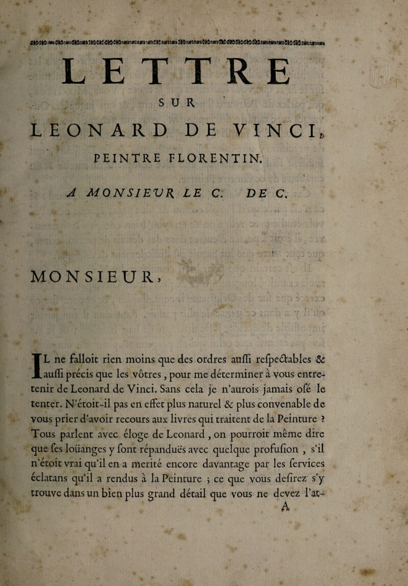 L E T R E SUR LEONARD DE VINCI. PEINTRE FLORENTIN. A MONSIEVR LE C. DE C. MON SIEUR. A \ IL ne falloit rien moins que des ordres auffi refpeôtables & auffi précis que les vôtres > pour me déterminer à vous entre¬ tenir de Leonard de Vinci. Sans cela je n’aurois jamais ofé le tenter. N etoit-il pas en effet plus naturel & plus convenable de vous prier d’avoir recours aux livres qui traitent de la Peinture ? Tous parlent avec éloge de Leonard > on pourroit même dire que fes loiianges y font répandues avec quelque profufîon , s’il n’étoit vrai qu’il en a mérité encore davantage par les fervices éclatans qu’il a rendus à la Peinture ; ce que vous defirez s’y trouve dans un bien plus grand détail que vous ne devez l’at- A
