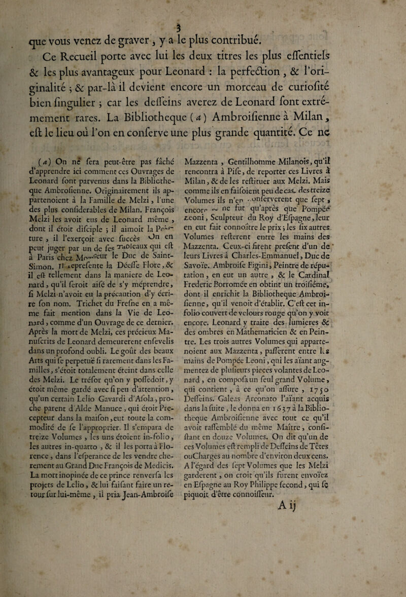 que vous venez de graver , y a le plus contribué. Ce Recueil porte avec lui les deux titres les plus eflentiels 6c les plus avantageux pour Leonard : la perfe&ion > & l’ori¬ ginalité ; 6c par-là il devient encore un morceau de curiofîté bien fineulier ; car les defleins averez de Leonard font extré- mement rares. La Bibliothèque ( a ) Ambroilienne à Milan > eft le lieu où l’on en conferve une plus grande quantité. Ce ne (a) On ne fera peut-être pas fâché d’apprendre ici comment ces Ouvrages de Leonard font parvenus dans la Bibliothè¬ que Ambrofienne. Originairement ils ap- partenoient à la Famille de Melzi, l’une des plus conliderables de Milan. François Melzi les avoit eus de Leonard même , dont il étoir difciple ; il aimoit la Pâ¬ ture , il l’exerçoit avec fuccès en peut juger par un de Tes 'raD^eaux qui eft à Paris chez Mo“Æur Ie ^uc de Saint- Simon. U i-eprefente la DéefTe Flore ,8c il tellement dans la maniéré de Leo¬ nard, qu’il feroit aifé de s’y méprendre, fi Melzi n’avoit eu la précaution d’y écri¬ re Ton nom. Trichet du Frefne en a mê¬ me fait mention dans la Vie de Leo¬ nard , comme d’un Ouvrage de ce dernier. Après la mort de Melzi, ces précieux Ma- nuferits de Leonard demeurèrent enfevelis dans un profond oubli. Le goût des beaux Arts qui fe perpétué fi rarement dans les Fa¬ milles, s’étoit totalement éteint dans celle des Melzi. Le tréfor qu’on y poffedoir, y étoit même gardé avec fi peu d’attention, qu’un certain Lelio Gavardi d’Afola,pro¬ che parent d’Alde Manuce , qui étoit Pré¬ cepteur dans la maifon,eut toute la com¬ modité de fe l’approprier. Il s’empara de treize Volumes , les uns étoicnr in-folio, les autres in-quarto ,& il les porta à Flo¬ rence , dans l’efperance de les vendre chè¬ rement au Grand Duc François de Medicis. La mort inopinée de ce prince renverfa les projets de Lelio, & lui faifant faire un re¬ tour fur lui-même , il pria Jean-Ambroife Mazzenta , Gentilhomme Milanois, qu’il rencontra à Pife, de reporter ces Livres à Milan, 8c de les reftituer aux Melzi. Mais comme ils en faifoie nt peu de cas, des treize Volumes ils n’en -onferverent que fept, encore ^e fut qu apres que Pompeê joeoni, Sculpteur du Roy d’Efpagne, leur en eut fait conno.ître le prix j les fix autres Volumes refterent entre les mains des Mazzenta. Ceux-ci firent prefënt d’un de * leurs Livres à Charles-Emmanuel, Duc de Savoie. Ambroife Figini, Peintre de répu¬ tation , en eut un autre , 8c le Cardinal Frédéric Borromée en obtint un troifièmé» dont il enrichit la Bibliothèque Ambroi- fienne, qu’il venoit d’établir. C’eftcet in- folio couvert de velours rouge qu’on y voit encore. Leonard y traite des lumières 8c des ombres en Mathématicien 8c en Pein¬ tre. Les trois autres Volumes qui apparte- noient aux Mazzenta, paflèrent entre L$ mains de Pompée Leoni, qui les aïant aug¬ mentez de plufieurs pièces volantes de Leo¬ nard, en compofaun feulgrand Volume, qui contient, à ce qu’on affure , 1750 DefTeins. Galeas Arconato l’aïant acquis dans la fuite , le donna en 1637a la Biblio¬ thèque Ambroifîenne avec tout ce qu’il avoit rafïèmblé du même Maître, confi¬ nant en douze Volumes. On dit qu’un de ces Volumes eft rempli de DefTeins de Têtes ouCharges au nombre d’environ deux cens. A l’égard des fept Volumes que les Melzi gardèrent, on croit qu’ils furent envoïez en Efpagne au Roy Philippe fécond, qui fç piquoit d’être cônnoifièur. A ij S
