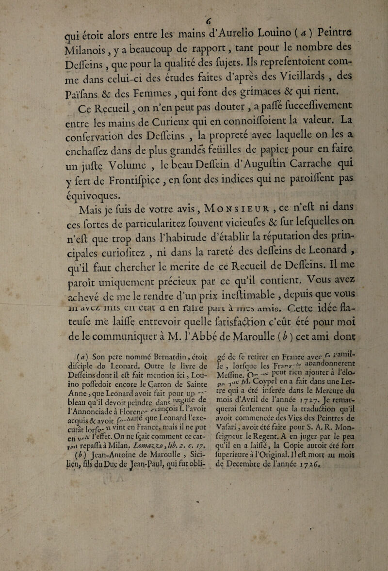 qui étoit alors entre les mains d’Aurelio Louino ( a ) Peintre Milanois, y a beaucoup de rapport, tant pour le nombre des Deffeins, que pour la qualité des fujets. Ils reprefentoient com¬ me dans celui-ci des études faites d’après des Vieillards , des Païfans ôc des Femmes, qui font des grimaces ôc qui rient. Ce Recueil, on n’en peut pas douter , a paffé fucceffivement entre les mains de Curieux qui en connoifïoient la valeur, La confervation des Deffeins , la propreté avec laquelle on les a enchaffez dans de plus grandes feiiilles de papier pour en faire un jufte Volume , lebeau Deffein d’Auguftin Carrache qui y fert de Frontifpiçe > en font des indices qui ne paroiffent pas équivoques. Mais je fuis de votre avis, Monsieur ,ce n eft ni dans ces fortes de particularités Couvent vicieufes & fur lefquelles on n’eft que trop dans l’habitude d’établir la réputation des prin¬ cipales curiofitez ^ ni dans la rareté des deffeins de Leonard > qu’il faut chercher le mérité de ce Recueil de Deffeins. Il me paroit uniquement précieux par ce qu’il contient. Vous avez achevé de me le rendre d un prix ineftimable 3 depuis que vous m dvcz mis en etac a en faire pair à 11^5 amis. Cette idée fia-* teufe me laiffe entrevoir quelle fatisfadlion c’eût été pour moi de le communiquer à M. l’Abbé de Maroulle ( b ) cet ami dont (a) Son pere nommé Bernardin, étoit difciple de Leonard. Outre le livre de Deffeins dont il eft fait mention ici, Lou¬ ino poftedoit encore le Carton de Sainte Anne, que Leonard avoir fait pour un bleau qu'il devoir peindre dans de l’Annonciade à Florence ^anÇ°isf* avoir acquis & avoir <lue Leonar1d rcxe’ curât lorfc-Y1 vdic en Frances ma’s u nc put en l’effet. On ne fçait comment ce car- tn\ repaffa à Milan. Lomaz*z.o, lib. 2. c. 17. (b) Jean-Antoine de Maroulle , Sici¬ lien? fUs du Due de Jean-Paul, qui fut obli¬ gé de fe retirer en France avec ^ ?arnil- le , lorfque les Frar,s,;‘J abandonnèrent Mcftine. O- Peut r*en ajouter a Pélo gp .auc M. Coypel en a fait dans une Let- tre qui a été inferée dans le Mercure du mois d’Avril de l’année 1727. Je remar¬ querai feulement que la traduction qu’il avoir commencée des Vies des Peintres de Vafari, avoir été faite pour S. A. R. Mon- feigneur leRegent. A en juger par le peu qu’il en a laide, la Copie auroit été fort fuperieure à l’Original. Il eft mort au mois de Décembre de l’année 1726,