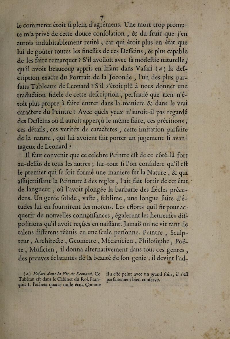 ? le commerce étoic 11 plein d’agrémens. Une mort trop promp¬ te m’a privé de cette douce confolation , &c du fruit que j’en aurois indubitablement retiré } car qui étoit plus en état que lui de goûter toutes les finelfes de ces Deffeins, tk plus capable de les faire remarquer ? S’il avoiioit avec fa modeftie naturelle; qu’il avoit beaucoup appris en lifant dans Vafari (a) la def- cription exa&e du Portrait de la Joconde , l’un des plus par¬ faits Tableaux de Leonard ? S’il s’étoitplû à nous donner une traduftion fidele de cette defcription , perfuadé que rien n’é- toit plus propre à faire entrer dans la maniéré & dans le vrai caraébere du Peintre ? Avec quels yeux n’auroit-il pas regardé des DefTeins où il auroit apperçû le même faire,, ces précifions 5 ces détails, ces veritez de caraéteres y cette imitation parfaite de la nature , qui lui avoient fait porter un jugement fi avan¬ tageux de Leonard ? Il faut convenir que ce célébré Peintre eft de ce côté-là fort au-deffus de tous les autres ; fur-tout fi l’on confidere qu’il eft le premier qui fe Toit formé une maniéré fur la Nature & qui aflujettiffant la Peinture à des réglés 3 l’ait fait fortir de cet état de langueur , où l’avoit plongée la barbarie des fiécles préce- dens. Ungenie folide, vafte, fublime , une longue fuite d’é¬ tudes lui en fournirent les moïens. Les efforts quil fit pour ac¬ quérir de nouvelles connoiffances égalèrent les lieureufes dif- pofitions qu’il avoit reçûës en naiffant. Jamais on ne vit tant de talens differens réünis en une feule perfonne. Peintre , Sculp¬ teur , Arcliiteéte 3 Geometre , Mécanicien , Philofophe y Poè¬ te , Muficien ,, il donna alternativement dans tous ces genres 3 des preuves éclatantes de N beauté de fon genie 3 il devint l’ad- (a) Vafari dans la Vie de Leonard. Ce il a efté peint avec lin grand foin, il s’eft Tableau eft dans le Cabinet du Roi. Fran- parfaitement bien confervé. çois I. l’acheta quatre mille écus. Comme