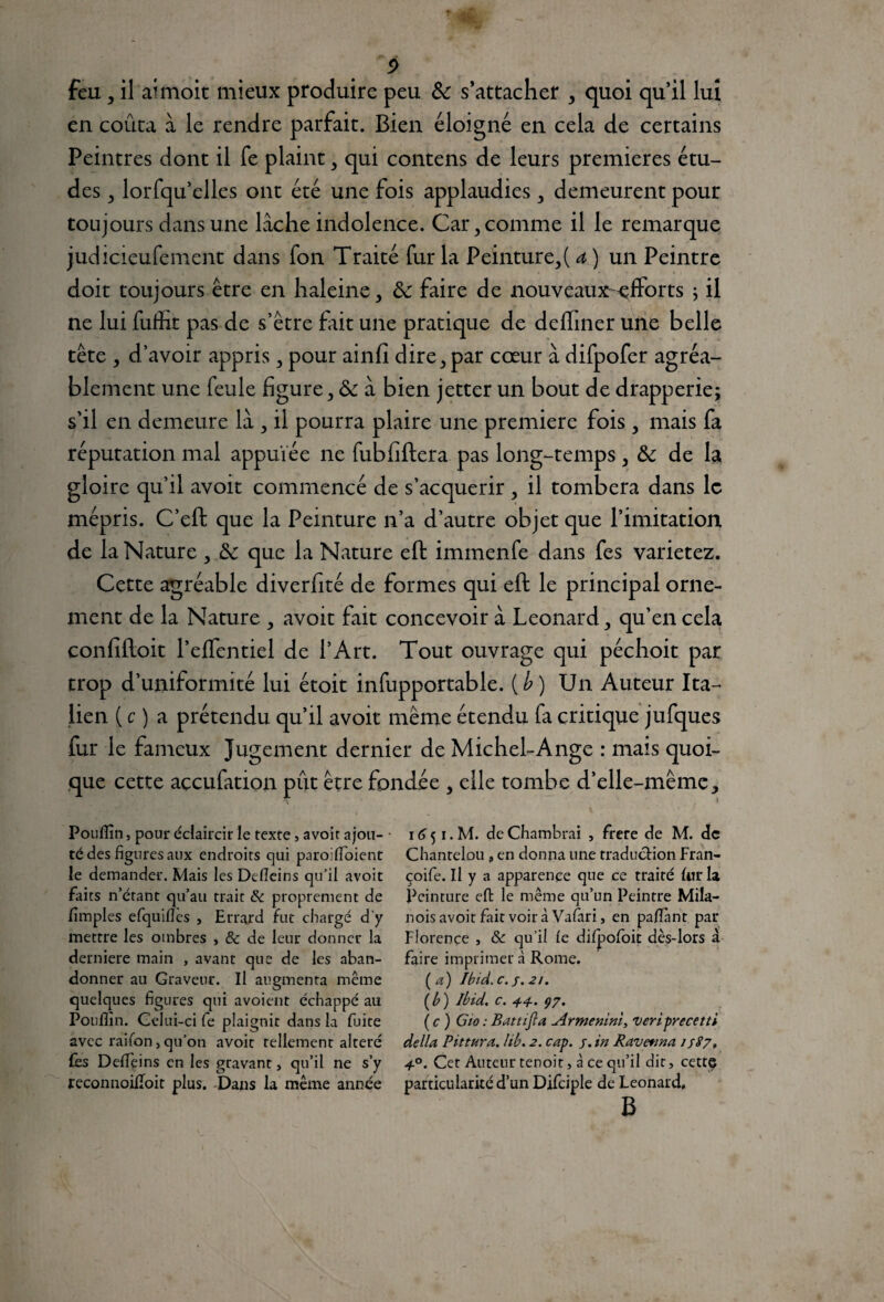 5> feu , il aimoit mieux produire peu & s’attacher , quoi qu’il lui en coûta à le rendre parfait. Bien éloigné en cela de certains Peintres dont il fe plaint , qui contens de leurs premières étu¬ des j lorfqu’elles ont été une fois applaudies , demeurent pour toujours dans une lâche indolence. Car, comme il le remarque judicieufement dans fon Traité fur la Peinture,( a ) un Peintre doit toujours être en haleine, ôc faire de nouveaux-efforts ; il ne lui fuffit pas de s’être fait une pratique de deffiner une belle tête , d’avoir appris , pour ainfi dire, par cœur à difpofer agréa¬ blement une feule figure, & à bien jetter un bout de drapperie; s’il en demeure là , il pourra plaire une première fois, mais fa réputation mal appuïée ne fubfiftera pas long-temps, &: de la gloire qu’il avoit commencé de s’acquérir , il tombera dans le mépris. C’eft que la Peinture n’a d’autre objet que l’imitation de la Nature , & que la Nature eft immenfe dans fes varierez. Cette agréable diverfité de formes qui eft: le principal orne¬ ment de la Nature , avoit fait concevoir à Leonard, qu’en cela confiftoit l’effentiel de l’Art. Tout ouvrage qui péchoit par trop d’uniformité lui étoit infupportable. [b) Un Auteur Ita¬ lien ( c ) a prétendu qu’il avoit même étendu fa critique jufques fur le fameux Jugement dernier de Michel-Ange : mais quoi¬ que cette açcufation pût être fondée , elle tombe d’elle-même. Pouflîn, pour éclaircir le texte, avoit ajou¬ té des figures aux endroits qui paroifloient le demander. Mais les Defleins qu’il avoit faits n’étant qu’au trait & proprement de (impies efquifics , Errard fut chargé d'y mettre les ombres , & de leur donner la derniere main , avant que de les aban¬ donner au Graveur. Il augmenta même quelques figures qui avoient échappé au Pouflîn. Gelui-ci fe plaignit dans la fuite avec raifon > qu’on avoit tellement altéré fès Defleins en les gravant, qu’il ne s’y reconnoifloit plus. Dans la même année 16 51. M. de Chambrai , frere de M. de Chanrelou » en donna une traduction Fran- çoife. Il y a apparence que ce traité fur la Peinture eft le même qu’un Peintre Mila- nois avoit fait voir à Vafari, en paflànt par Florence , & qu’il fe difpofoit dès-lors à faire imprimer à Rome. (a) Ibid, c. s. 21. (b ) Ibid. c. 44. çy. (c) Gio : Battifia Armenini, veriprecetti délia Pittura. lib. 2. cap. j. in Ravetma 1 $87, 4°. Cet Auteur tenoit, à ce qu’il dit, cette particularité d’un Difciple de Leonard. B