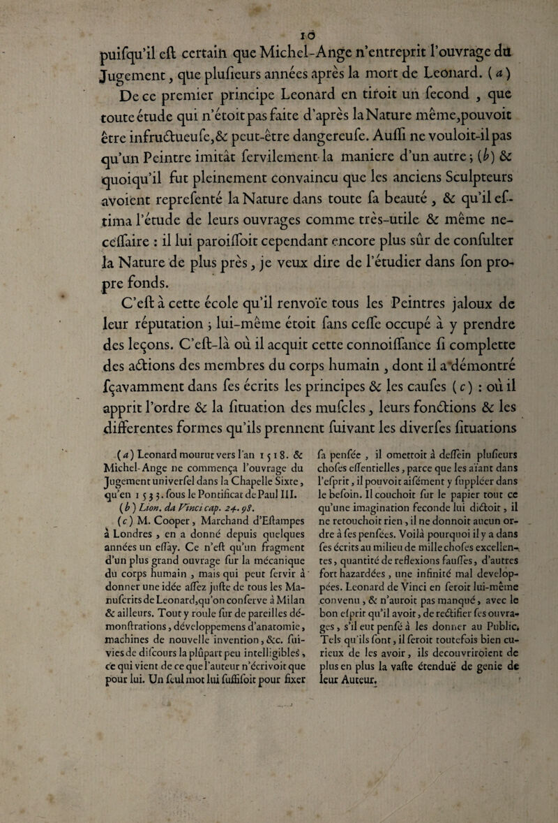 IÔ prit l’ouvrage du de Leonard. ( a ) un fécond , que touteétude qui n’étoitpas faite d’après laNature même^pouvoit être mfru£hieufe)&: peut-être dangereufe. Auffi ne vouloit-il pas qu’un Peintre imitât fervilement la maniéré d’un autre; (b) &C quoiqu’il fut pleinement convaincu que les anciens Sculpteurs avoient reprefenté la Nature dans toute fa beauté , & qu’il ef- tima l’étude de leurs ouvrages comme très-utile fk même ne- celfaire : il lui paroiffoit cependant encore plus sûr de confulter la Nature de plus près ^ je veux dire de l’étudier dans fon pro¬ pre fonds. C’eft à cette école qu’il renvoie tous les Peintres jaloux de leur réputation ; lui-même étoit fans celfe occupé à y prendre des leçons. C’eft-là où il acquit cette connoilfance fi complette des allions des membres du corps humain > dont il a'démontré fçavamment dans fes écrits les principes &c les caufes ( c ) : où il apprit l’ordre ôc la fituation des mufcles, leurs fondions & les differentes formes qu’ils prennent fuivant les diverfes fituations puifqu’il eft certain que Michel-Ange n’entr< Jugement, que plufieurs années après la mort De ce premier principe Leonard en droit (4) Leonard mourut vers l’an 1518- & Michel-Ange ne commença l’ouvrage du Jugement univerfel dans la Chapelle Sixte, qu’en 1 5 3 3. fous le Pontificat de Paul III. (b) Lion, da Vinci cap. 24.98. (c) M. Cooper, Marchand d’Eflampes à Londres , en a donné depuis quelques années un eflày. Ce n’eft qu’un fragment d’un plus grand ouvrage fur la mécanique du corps humain , mais qui peut fervir à donner une idée allez jufte de tous les Ma- nufcritsdeLeonard,qu’onconferve à Milan & ailleurs. Tout y roule fur de pareilles dé- monftrarions, développemens d’anatomie, machines de nouvelle invention, &c. fui- viesde difcours la plupart peu intelligible^, ce qui vient de ce que l’auteur n’écrivoit que pour lui. Un feul mot lui fuffifoit pour fixer fa penféc , il omettoit à deflein plufieurs chofes elTentielles, parce que les aïant dans l’efprit, il pouvoir aifément y fuppléer dans lebefoin. Ilcouchoit fur le papier tout ce qu’une imagination fécondé lui diétoir, il ne retouchoit rien , il ne donnoit aucun or¬ dre à fes penfées. Voilà pourquoi il y a dans fes écrits au milieu de mille chofes excellent tes, quantité de reflexions faufies, d’autres fort hazardées , une infinité mal dévelop¬ pées. Leonard de Vinci en feroit lui-même convenu , & n’auroit pas manqué, avec le bon efprir qu’il avoit, de reélifier fes ouvra¬ ges , s’il eut penfé à les donner au Public* Tels qu’ils font, il feroit toutefois bien cu¬ rieux de les avoir, ils decouvriroient de plus en plus la vafte étendue de genie de leur Auteur,