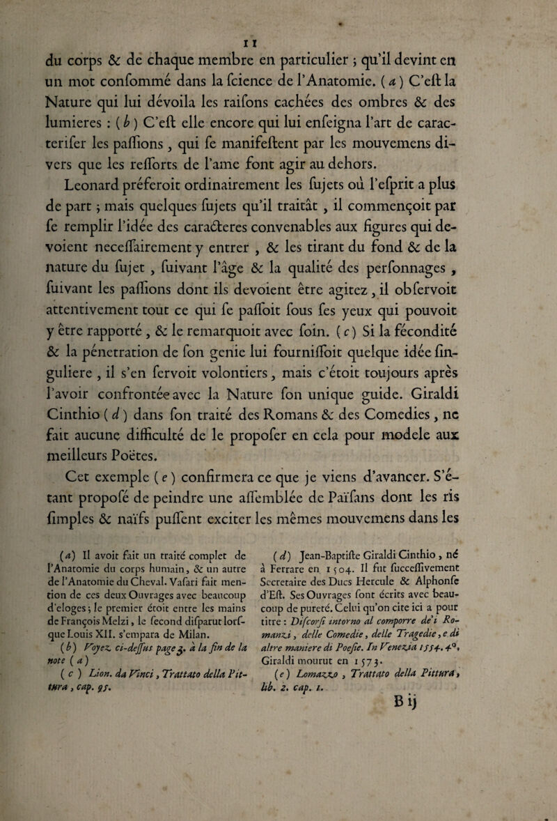 du corps 8c de chaque membre en particulier ; qu’il devint en un mot confommé dans la fcience de l’Anatomie. ( a, ) C’efl la Nature qui lui dévoila les raifons cachées des ombres 8c des lumières : {b) C’eft elle encore qui lui enfeigna l’art de carac- terifer les paffions, qui fe manifeftent par les mouvemens di¬ vers que les refforts de l’ame font agir au dehors. Leonard préferoit ordinairement les fujets ou l’efprit a plus de part ; mais quelques fujets qu’il traitât , il commençoit par fe remplir l’idée des caraéteres convenables aux figures qui dé¬ voient neceffairement y entrer , 8c les tirant du fond 8c de la nature du fujet > fuivant l’âge 8c la qualité des perfonnages , fuivant les paffions dont ils dévoient être agitez, il obfervoit attentivement tout ce qui fe paffoit fous fes yeux qui pouvoit y être rapporté, 8c le remarquoit avec foin. ( c) Si la fécondité 8c la pénétration de fon genie lui fourniffoit quelque idée fin- guliere , il s’en fervoit volontiers > mais c’étoit toujours après l’avoir confrontée avec la Nature fon unique guide. Giraldi Cinthio ( d ) dans fon traité des Romans 8c des Comédies, ne fait aucune difficulté de le propofer en cela pour modèle aux meilleurs Poètes. Cet exemple ( e ) confirmera ce que je viens d’avancer. S’é¬ tant propofé de peindre une affemblée de Païfans dont les ris {impies 8c naïfs puffent exciter les mêmes mouvemens dans les (a) Il avoit fait un traité complet de l’Anatomie du corps humain, & un autre de l’Anatomie du Cheval. Vafari fait men¬ tion de ces deux Ouvrages avec beaucoup délogésj le premier étoit entre les mains de François Melzi, le fécond difparut lorf- que Louis XII. s’empara de Milan. (b) Voyez, ci-dejfus page g. d la fin de la note (a) ( c ) Lion, da Vinci, Trattato délia Pit- ( d) Jean-Baptifte Giraldi Cinthio , né à Ferrare en 15 04. Il fut fucceflivement Secrétaire des Ducs Flercule 8c Alphonfe d’Eft. Ses Ouvrages font écrits avec beau¬ coup de pureté. Celui qu’on cite ici a pour titre : Difcorfi mtorno al comporre de' 1 Ro¬ man zi , de lie Comédie, delle Tragédie ,e di altre maniéré di Poefie. InV°nez.ia ifS+. Giraldi mourut en 1573. (e) Lomazjc.o , Trattato délia Pittura,