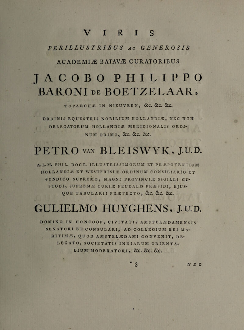 PERILLUSTRIBUS ac generosis ACADEMIA BATAViE CURATORIBUS JACOBO PHILIPPO BARONI de BOETZELAAR, TOPARCHA IN NIEUVEEN, &C. &C. <SCC. ORDINIS EQUESTRIS NOBILIUM HOLLASDIiE, NEC NON DELEGATORUM HOLLANDI/E MERIDIONALIS ORDI¬ NUM PRIMO, &C. &C. &C. PETRO van BLEISWYK, J.U.D. A.L.M. PHIL. DOCT. ILLUSTRISSIMORUM ET PRIPOTENTIUM IIOLLANDlyE ET WESTFRISIiE ORDINUM CONSILIARIO ET SYNDICO SUPREMO, MAGNI PROVINCIAE SIGILLI CU¬ STODI, SUPREMAE CURI.E FEUDALIS PRJESIDI, E JUS¬ QUE TABULARII PROFECTO, &C. &C. (SiC. GULIELMO HUYGHENS, J.U.D. DOMINO IN HONCOOP, CIVITATIS AMSTEL/EDAMENSIS SENATORI ET CONSULARI, AD COLLEGIUM REI MA¬ RITIMA, QUOD A M S T EL /EDA M I CONVENIT, DE¬ LEGATO, SOCIETATIS INDIARUM ORIENTA¬ LIUM MODERATORI, &C. &C. &C.