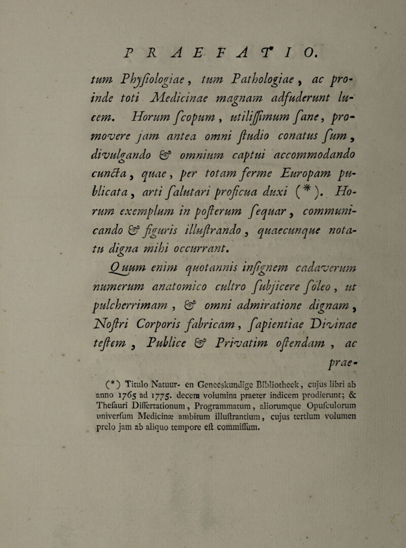 tum Phjfiologiae, tum Pathologiae , ac pro¬ inde toti Medicinae magnam adfuderunt lu¬ cem. Horum fcopum , utilijjimum fane, pro¬ movere jam antea omni Jiudio conatus fum 9 divulgando & omnium captui accommodando cuncta y quae, per totam ferme Europam pu¬ blicata y arti falutari proficua duxi (*). Ho¬ rum exemplum in pofierum fequar 9 communi¬ cando & figuris illufirando 3 quaecunque nota¬ tu digna mihi occurrant. Quum enim quotannis infignem cadaverum numerum anatomico cultro fabjicere fideo , ut pulcherrimam , Qf omni admiratione dignam, Hofiri Corporis fabricam , fiapientiae Divinae tefiem 9 Publice Privatim oftendam , ac prae• (*) Titulo Namur- cn Genccskundigc Bibliotheck, cujus libri ab anno 1765 ad 1775. decem volumina praeter indicem prodierunt; & Thefauri DiiTcrtationum, Programmatum, aliorumquc Opufculorum univerfum Medicinte ambitum illuftrantium, cujus tertium volumen prelo jam ab aliquo tempore eft commifliim.