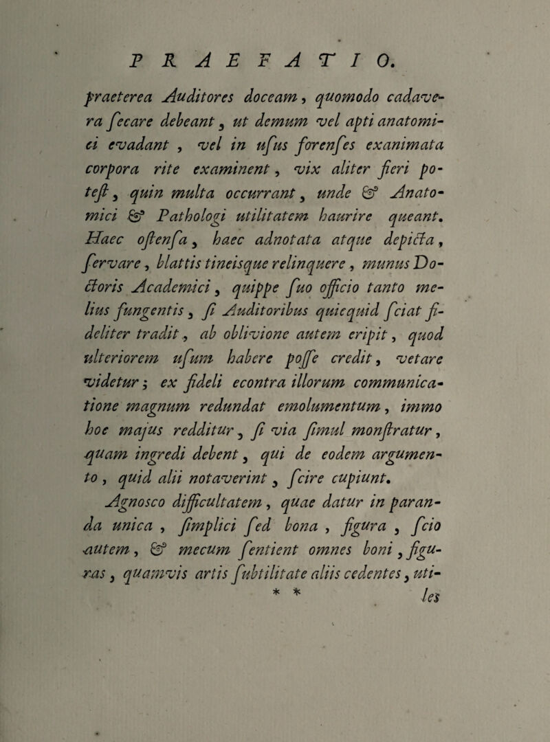 praeterea Auditores doceam, quomodo cadave- ra fecare debeant y ut demum vel apti anatomi¬ ci evadant , vel in ufus forenfes exanimata corpora rite examinent, vix aliter jieri po- tefi y quin multa occurrant y unde 8? Anato¬ mici Pathologi utilitatem haurire queant. Haec ofienfia y haec adnotata atque de pici a , fervare, blattis tineis que relinquere , munus Do- ctoris Academici y quippe fuo ojficio tanto me¬ lius fungentis 3 fi Auditoribus quicquid fciat fi¬ deliter tradit, oblivione autem eripit, J ulteriorem ufium habere pojfe credit, vetare videtur; ex fideli econtra illorum communica¬ tione magnum redundat emolumentum, immo hoc majus redditur 3 fi via fimul monfiratur, quam ingredi debent, qui de eodem argumen¬ to , quid alii notaverint y fcire cupiunt. Agnosco dijficultatem , quae datur in paran¬ da unica , fimplici fed bona , figura y fcio autem , Sf me cum frntient omnes boni y figu¬ ras } quamvis artis fubtilitate aliis cedentes y uti- * * /es