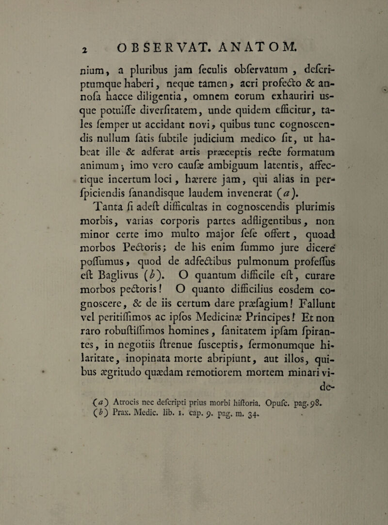 nium, a pluribus jam feculis obfervatum , deffirr- ptumque haberi, neque tamen, acri profedo & an- nofa hacce diligentia, omnem eorum exhauriri us¬ que potuiffe diverfitatem, unde quidem efficitur, ta¬ les femper ut accidant novi, quibus tunc cognoscen¬ dis nullum fatis fubtile judicium medico fit, ut ha¬ beat ille & adferat artis praeceptis rede formatum animum», imo vero caulae ambiguum latentis, affec- tique incertum loci, haerere jam, qui alias in per* fpiciendis fanandisque laudem invenerat (a). Tanta fi adeft difficultas in cognoscendis plurimis morbis, varias corporis partes adfligentibus, non minor certe imo multo major fefe offert, quoad morbos Pedoris; de his enim fummo jure dicerer poffumus, quod de adfedibus pulmonum profeffus eft Baglivus (£). O quantum difficile eft, curare morbos pedoris! O quanto difficilius eosdem co¬ gnoscere, Sc de iis certum dare praefagium! Fallunt vel peritiffimos ac ipfos Medicinae Principes! Et non raro robuftillimos homines, fanitatem ipfam Ipiran- tes, in negotiis ftrenue fusceptis, fermonumque hi¬ laritate, inopinata morte abripiunt, aut illos, qui¬ bus aegritudo quaedam remotiorem mortem minari vi¬ de- (a') Atrocis nec defcripti prius morbi hiftoria. Opufc. pag.98. (£) Prax. Medie, lib. 1. cap. <?. pag. m. 34.