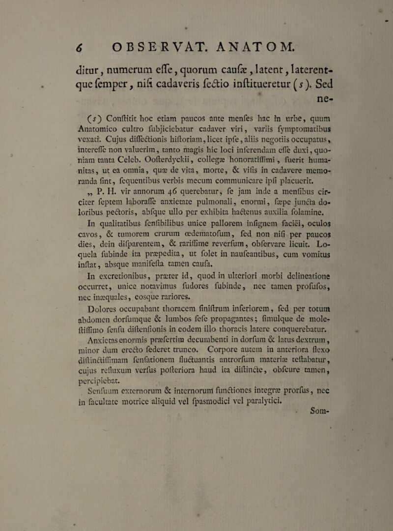 ditur, numerum efle, quorum caufe, latent, laterent- quefemper, nift cadaveris fe&io inftitueretur (5). Sed ne- (s) Conflitit hoc etiam paucos ante menfes hac in urbe, quum Anatomico cultro fubjiciebatur cadaver viri, variis fymptomatibus vexati. Cujus difle&ionis hifloriam,licet ipfe, aliis negotiis occupatus, interefle non valuerim, tanto magis hic loci inferendam ede duxi, quo¬ niam tanta Celcb. Oofterdyckii, collegae honoratiffimi, fuerit huma¬ nitas, ut ea omnia, quee de vita, morte, & vilis in cadavere memo¬ randa fmt, fequentibus verbis mecum communicare ipli placuerit. ,, P. H. vir annorum 46 querebatur, fe jam inde a mentibus cir¬ citer feptem la.borafle anxietate pulmonali, enormi, fepe juncta do¬ loribus pecoris, abfque ullo per exhibita ha&enus auxilia folamine. In qualitatibus fcnfibilibus unice pallorem infignem faciei, oculos cavos, & tumorem crurum cedematofum, fed non nifi per paucos dies, dein difparentem, & rariffime reverfum, obfervare licuit. Lo¬ quela fubinde ita praepedita, ut folet in naufeantibus, cum vomitus indat, absque manifeda tamen caufa. In excretionibus, praeter id, quod in ulteriori morbi delineatione occurret, unice notavimus fudores fubinde, nec tamen profufos, nec inaequales, eosque rariores. Dolores occupabant thoracem finidrum inferiorem, fed per totum abdomen dorfumque & lumbos fefe propagantes; fimulque de mole- ditiimo fenfu didendonis in eodem illo thoracis latere conquerebatur. Anxietas enormis prcfertim decumbenti in dorfum & latus dextrum, minor dum ercffco federet trunco. Corpore autem in anteriora dexo didindtidimam fenfationem fluctuantis antrorfum materiae reflabatur, cujus refluxum verfus pofleriora haud ita didindte, obfcure tamen, percipiebat. Senfuum externorum & internorum funttiones integrae prorfus, nec in facultate motrice aliquid vel fpasmodici vel paralytici. Som-