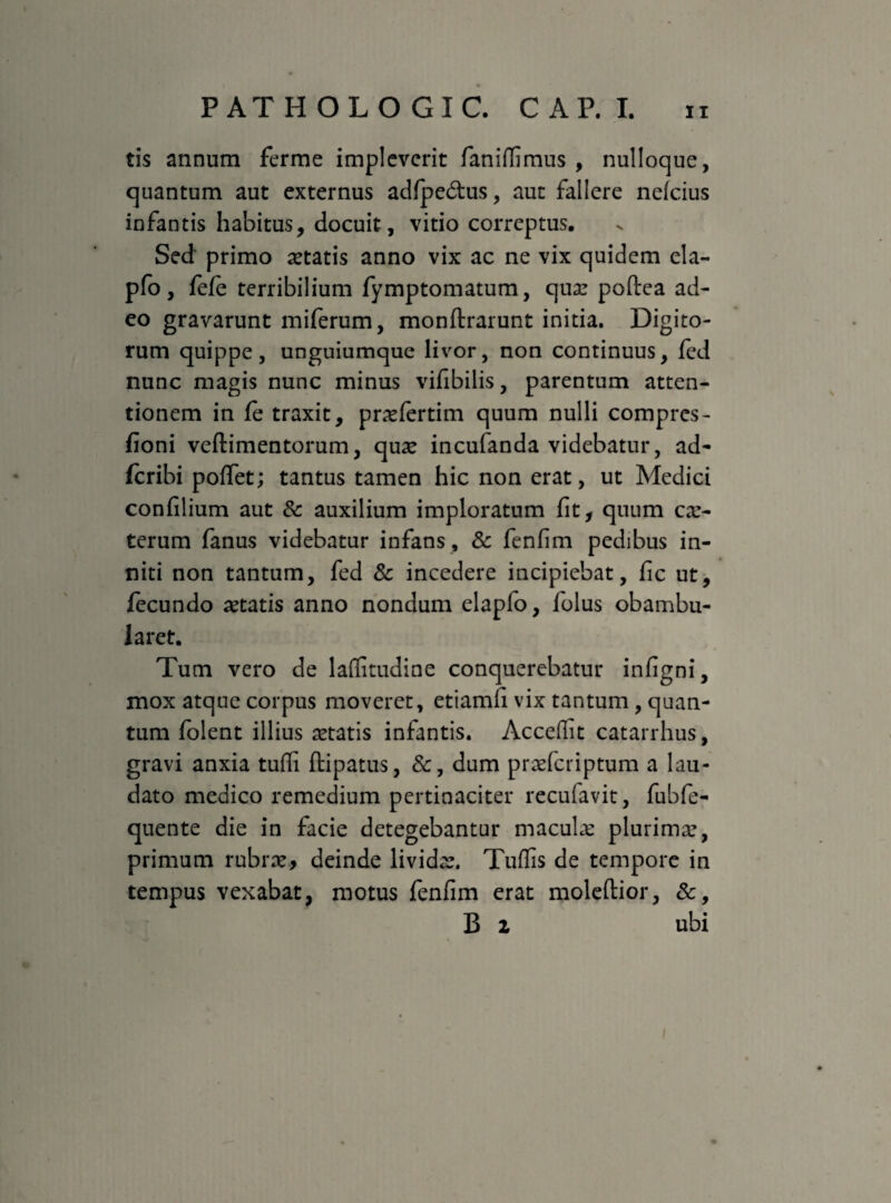 tis annum ferme impleverit faniflimus , nulloque, quantum aut externus adfpe&us, aut fallere nefeius infantis habitus, docuit, vitio correptus. Sed primo aetatis anno vix ac ne vix quidem ela- pfo, fefe terribilium fymptomatum, qua: poftea ad¬ eo gravarunt miferum, monftrarunt initia. Digito¬ rum quippe, unguiumque livor, non continuus, led nunc magis nunc minus vifibilis, parentum atten¬ tionem in fe traxit, prasfertim quum nulli compres- fioni veftimentorum, qua: incufanda videbatur, ad- feribi poffet; tantus tamen hic non erat, ut Medici confilium aut & auxilium imploratum fit, quum cas- terum fanus videbatur infans , & fenfim pedibus in¬ niti non tantum, fed & incedere incipiebat, fic ut, fecundo aetatis anno nondum elapfo, folus obambu¬ laret. Tum vero de laflitudine conquerebatur infigni, mox atque corpus moveret, etiamfi vix tantum, quan¬ tum folent illius astatis infantis. Accedit catarrhus, gravi anxia tufli ftipatus, &, dum prasferiptum a lau¬ dato medico remedium pertinaciter recufavit, fubfe- quente die in facie detegebantur macula: plurimas, primum rubrae* deinde lividas. Tuffis de tempore in tempus vexabat, motus fenfim erat moleftior, &, B 2 ubi