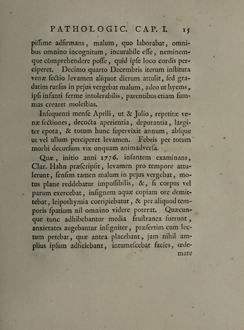 piflime adfirmans, malum, quo laborabat, omni¬ bus omnino incognitum , incurabile effe, neminem- que comprehendere poflfe, quid ipfe loco cordis per¬ ciperet. Decimo quarto Decembris iterum inftituta venar fe&io levamen aliquot dierum attulit, fed gra- datim rurfus in pejus vergebat malum, adeo ut hyerns, ipfi infanti ferme intolerabilis, parentibus etiam fum- mas crearet moleftias. Infequenti menfe Aprili, ut & Julio, repetitx ve- nx fedtiones, decodta aperientia, depurantia, largi¬ ter epota, & totum hunc fupervixit annum, abfque ut vel ullum perciperet levamen. Febris per totum morbi decurfum vix unquam animadverfa. Qux , initio anni 1776. infantem examinans, Clar. Hahn prxfcripfiit, levamen pro tempore attu¬ lerunt, fenfim tamen malum in pejus vergebat, mo¬ tus plane reddebatur impoifibilis, &, fi corpus vel parum exercebat, infignem aqux copiam ore demit¬ tebat, leipothymia corripiebatur, & per aliquod tem¬ poris fpatium nil omnino videre poterat. Quxcun- que tunc adhibebantur media fruftranea fuerunt , anxietates augebantur infigniter, prxfertim cum lec¬ tum petebat, qux antea placebant, jam nihil am¬ plius ipfum adficiebant, intumefcebat facies, cede- ' mate