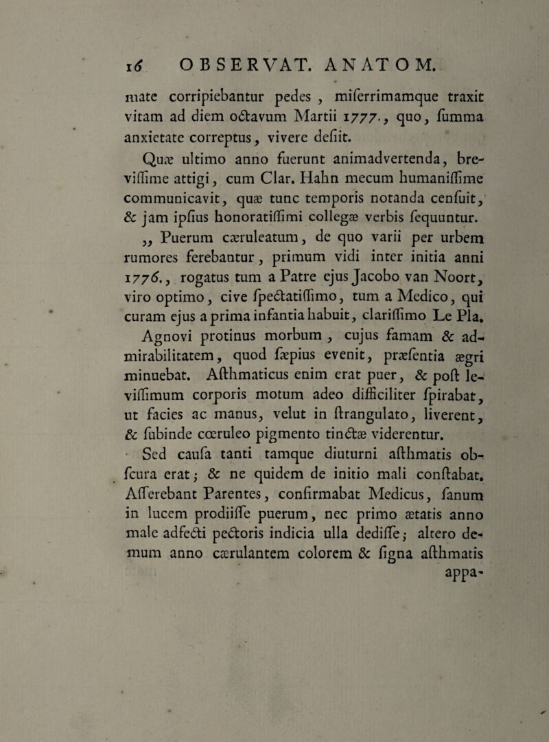 mate corripiebantur pedes , miferrimamque traxit vitam ad diem odavum Martii 1777., quo, fumma anxietate correptus, vivere defiit. Quas ultimo anno fuerunt animadvertenda, bre- viffime attigi, cum Clar. Hahn mecum humaniflime communicavit, quae tunc temporis notanda cenfuit, & jam ipfius honoratiffimi collegae verbis fequuntur. ,, Puerum caeruleatum, de quo varii per urbem rumores ferebantur, primum vidi inter initia anni 1776., rogatus tum a Patre ejus Jacobo van Noort, viro optimo, cive fpedatiflimo, tum a Medico, qui curam ejus a prima infantia habuit, clariflimo Le Pia. Agnovi protinus morbum , cujus famam & ad¬ mirabilitatem, quod fepius evenit, praefentia aegri minuebat. Afthmaticus enim erat puer, & poft le- viffimum corporis motum adeo difficiliter fpirabat, ut facies ac manus, velut in ftrangulato, liverent, & fubinde coeruleo pigmento tindae viderentur. Sed caufa tanti tamque diuturni afthmatis ob- fcura erat; & ne quidem de initio mali conflabat. Afferebant Parentes, confirmabat Medicus, fanum in lucem prodiiffe puerum, nec primo aetatis anno male adfedi pedoris indicia ulla dediffe,- altero de¬ mum anno ccerulantem colorem & figna afthmatis appa-