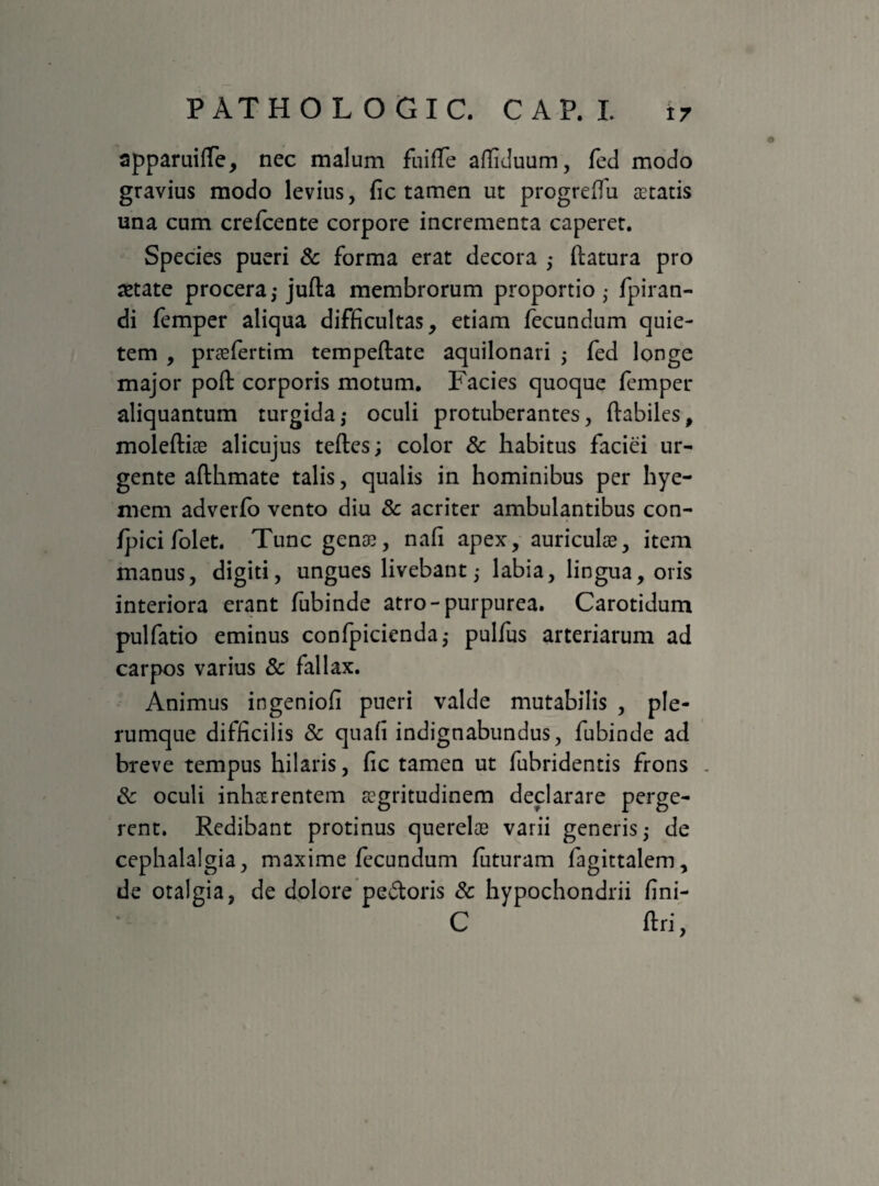 apparuiffe, nec malum fuifTe affiduum, fed modo gravius modo levius, fic tamen ut progreffu aetatis una cum crefcente corpore incrementa caperet. Species pueri & forma erat decora ; flatura pro aetate procera,-jufla membrorum proportio,- fpiran- di femper alicjua difficultas, etiam fecundum quie¬ tem , praefertim tempeflate aquilonari ; fed longe major poft corporis motum. Facies quoque femper aliquantum turgida,- oculi protuberantes, flabiles, moleftiae alicujus tefles; color & habitus faciei ur¬ gente aflhmate talis, qualis in hominibus per hye- mem adverfo vento diu 8c acriter ambulantibus con- fpici folet. Tunc gena;, nafi apex, auriculae, item manus, digiti, ungues livebant; labia, lingua, oris interiora erant fubinde atro-purpurea. Carotidum pulfatio eminus confpicienda,- pulfus arteriarum ad carpos varius & fallax. Animus ingenioli pueri valde mutabilis , ple¬ rumque difficilis & quafi indignabundus, fubinde ad breve tempus hilaris, fic tamen ut fubridentis frons . & oculi inhaerentem aegritudinem declarare perge¬ rent. Redibant protinus querelae varii generis; de cephalalgia, maxime fecundum futuram fagittalem, de otalgia, de dolore pedtoris & hypochondrii fini- C flri,