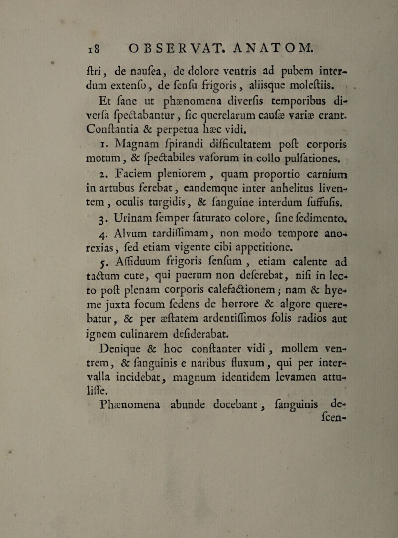 firi, de naufea, de dolore ventris ad pubem inter¬ dum extenfo, de fenfu frigoris, aliisque moleftiis. Et fane ut phaenomena diverlis temporibus di- verfa fpe&abantur, lic querelarum caufae variae erant* Conflantia & perpetua haec vidi, 1. Magnam fpirandi difficultatem pofl corporis motum, & fpeCtabiles vaforum in collo pulfationes, 2. Faciem pleniorem , quam proportio carnium in artubus ferebat, eandemque inter anhelitus liven¬ tem , oculis turgidis, & fanguine interdum fuffufis. 3. Urinam femper faturato colore, linefedimento. 4. Alvum tardiflimam, non modo tempore ano- rexias, fed etiam vigente cibi appetitione. 5. Afliduum frigoris fenfum , etiam calente ad taCtum cute, qui puerum non deferebat, nili in lec¬ to poft plenam corporis calefactionem ,* nam & hye- me juxta focum fedens de horrore & algore quere¬ batur, 8c per aeftatem ardentiffimos folis radios aut ignem culinarem defiderabat. Denique & hoc conftanter vidi, mollem ven¬ trem , & fanguinis e naribus fluxum, qui per inter¬ valla incidebat, magnum identidem levamen attu- lifle. Phaenomena abunde docebant, fanguinis de- fcen-