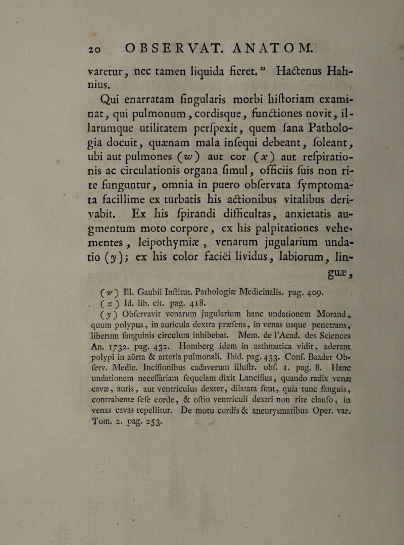 varetur, nec tamen liquida fieret.” Hadenus Hah- nius. Qui enarratam fingularis morbi hiftoriam exami¬ nat^ qni pulmonum , cordisque, fundiones novit, il- larumque utilitatem perfpexit, quem fana Patholo- gia docuit, quinam mala infequi debeant, foleant, ubi aut pulmones (ze>) aut cor (.v) aut refpiratio- nis ac circulationis organa fimul, officiis fuis non ri¬ te funguntur, omnia in puero obfervata fymptoma- ta facillime ex turbatis his adionibus vitalibus deri¬ vabit. Ex his fpirandi difficultas, anxietatis au¬ gmentum moto corpore, ex his palpitationes vehe* mentes , leipothymiae , venarum jugularium unda- tio (3»); ex his color faciei lividus, labiorum, lia- gu^, f w ) 111. Gaubii Inftitut. Pathologice Medicinalis.- pag. 409. (x) Id. lib. cit. pag. 418. (y) Obfervavit venarum jugularium hanc undationem Moranda quum polypus, in auricula dextra prasfens, in venas usque penetrans, liberum fanguinis circulum inhibebat. Mem. de 1’Acad. des Sciences An. 1732. pag. 432. Homberg idem in asthmatica vidit, aderant polypi in aorta & arteria pulmonali. Ibid. pag. 433. Conf. Baader Ob- ferv. Medie. Incifionibus cadaverum illuftr. obf. 1. pag. 8. Hanc undationem necefiariam fequelam dixit Lancilius, quando radix vente cavce, auris, aut ventriculus dexter, dilatata funt, quia tunc fanguis, contrahente fefe corde, & oilio ventriculi dextri non rite claufo, in venas cavas repellitur. De motu cordis & aneurysmatibus Oper. var* Tom. 2. pag. 253.