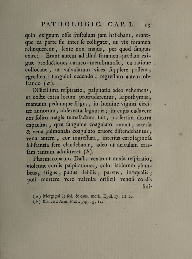 quin exiguum offis fruftulum jam habebant, erant- que ea parte fic inter fe colligatae, ut vix foramen relinquerent, lente non majus, per quod fanguis exiret. Erant autem ad illud foramen quaedam exi¬ guae produ&iones carneo - membranofae, ea ratione collocatae , ut valvularum vices fupplere poffent, egredienti fanguini cedendo , regreffuro autem ob- ftando (a). Difficillima refpiratio, palpitatio adeo vehemens, ut coftae extra locum protruderentur, leipothymias, manuum pedumque frigus, in homine viginti circi¬ ter annorum, obfervata leguntur; in cujus cadavere cor folito magis tumefadfum fuit, praefertim dextra capacitas , quae fanguine coagulato tumuit, arteria & vena pulmonalis coagulato cruore diftendebantur, vena autem , cor ingreflura, interius cartilaginofa fubftantia fere claudebatur, adeo ut aciculam cras- fam tantum admitteret (£). Pharmacopaeum Daffis vexarunt anxia refpiratio, violentae cordis palpitationes, color labiorum plum¬ beus , frigus , pulfus debilis , parvus , inaequalis -y poft mortem vero valvulae orificii venofi cordis fini- (#) Morgagni de fed. & caus. morb. Epift. 17. art. 12. (£) Blancard Anat. Praft. pag. 13, 14.