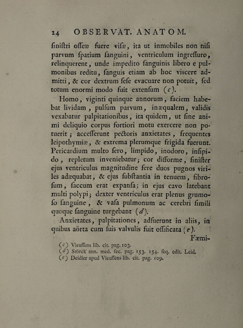 finiftri ofleae fuere vifie, ita ut inmobiles non nifi parvum fpatium fanguini, ventriculum ingrefTuro, relinquerent, unde impedito fanguinis libero e pul¬ monibus reditu, fanguis etiam ab hoc viscere ad¬ mitti, & cor dextrum fefe evacuare non potuit, fed totum enormi modo fuit extenfum (c). Homo, viginti quinque annorum, faciem habe¬ bat lividam , pulfum parvum, inaequalem, validis vexabatur palpitationibus, ita quidem, ut fine ani¬ mi deliquio corpus fortiori motu exercere non po¬ tuerit ,* accefferunt pedoris anxietates , frequentes leipothymiae, & extrema plerumque frigida fuerunt. Pericardium multo fero, limpido, inodoro, infipi- do, repletum inveniebatur j cor difforme, finifter ejus ventriculus magnitudine fere duos pugnos viri¬ les adaequabat, & ejus fubftantia in tenuem, fibro- fiim, faecum erat expanfa; in ejus cavo latebant multi polypi; dexter ventriculus erat plenus grumo- fo fanguine , & vafa pulmonum ac cerebri fimili quoque fanguine turgebant (d). Anxietates, palpitationes, adfuerunt in aliis, in quibus aorta cum fuis valvulis fuit offificata [e). Fatmi- (O Vieuflcns lib. cit. pag. 103. CO Storck' ann. med. lec. pag. 153. 154. fcq. edit. Leid, CO Deidier apud Vieuflens lib. cit. pag. 109.