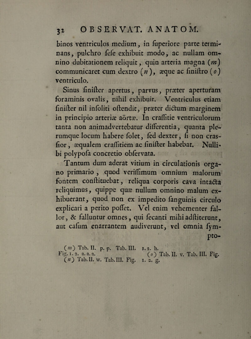 binos ventriculos medium, in fuperiore parte termi¬ nans, pulchro fefe exhibuit modo, ac nullam om¬ nino dubitationem reliquit, quin arteria magna (m) communicaret cum dextro (;?), aeque ac finiftro (o) ventriculo. Sinus finifter apertus, parvus, praeter aperturam foraminis ovalis, nihil exhibuit. Ventriculus etiam finifter nil infoliti oftendit, praeter di&um marginem in principio arteriae aortae. In craflitie ventriculorum tanta non animadvertebatur differentia, quanta ple¬ rumque locum habere folet, fed dexter, fi non cras- fior, aequalem craftitiem ac finifter habebat. Nulli* bi polypofa concretio obfervata. Tantum dum aderat vitium in circulationis orga¬ no primario , quod veriflimum omnium malorum fontem conftituebat, reliqua corporis cava intacfta reliquimus, quippe quae nullum omnino malum ex¬ hibuerant, quod non ex impedito fanguinis circulo explicari a perito poffet. Vel enim vehementer fal¬ lor, & falluntur omnes, qui fecanti mihiadftiterunt, aut cafum enarrantem audiverunt, vel omnia fym- pto- O) Tab. II. p. p. Tab. III. 1.2. h. Fig. 1.2. a. a. a. (0) Tab. II. v. Tab. III. Fig. O) Tab.II. w. Tab.III. Fig. 1. 2. g. I