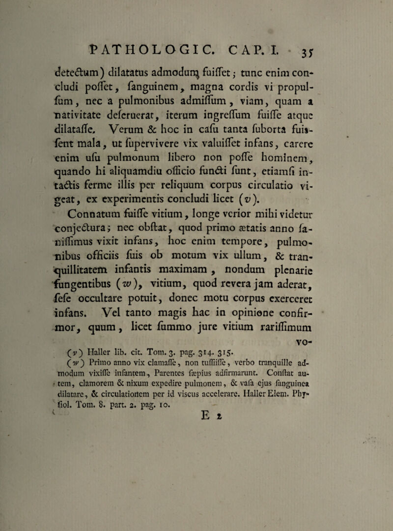 T AT HOLOGIC CAP.L . 3y detedum) dilatatus admodurq fuifiet; tunc enim con¬ cludi poffet, fanguinem, magna cordis vi propul- fum, nec a pulmonibus admiffum, viam, quam a nativitate deferuerat, iterum ingrefifum fuifie atque dilatafTe, Verum & hoc in cafu tanta fuborta fuis- fent mala, ut fupervivere vix valuiflet infans, carere enim ufu pulmonum libero non poffe hominem, quando hi aliquamdiu officio fundi funt, etiamfi in- tadis ferme illis per reliquum corpus circulatio vi¬ geat, ex experimentis concludi licet (v ). Connatum fuiffe vitium, longe verior mihi videtur conjedura; nec obdat, quod primo astatis anno fa- niffimus vixit infans, hoc enim tempore, pulmo¬ nibus officiis fiiis ob motum vix ullum, & tran¬ quillitatem infantis maximam , nondum plenarie fungentibus (w), vitium, quod revera jam aderat, fefe occultare potuit , donec motu corpus exerceret infans. Vel tanto magis hac in opinione confir¬ mor, quum, licet fummo jure vitium rariflimum vo- (v) Haller lib. cit. Tom. 3. pag. 314. 315. (w ) Primo anno vix clamafle, non tufliifle, verbo tranquille ad¬ modum vixifle infantem, Parentes fepius adfirmarunt. Conflat au- - tem, clamorem & nixum expedire pulmonem, & vafa ejus (anguinea dilatare, & circulationem per id viscus accelerare. Haller Elem. Phy- fiol. Tom. 8. part. 2. pag. io. E t