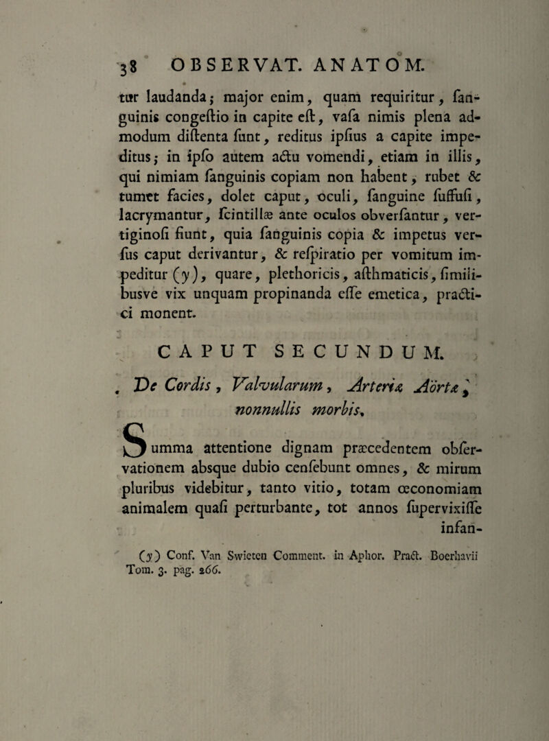 tur laudanda; major enim, quam requiritur, fan¬ guinis congeftio in capite eft, vafa nimis plena ad¬ modum diftenta funt, reditus iplius a capite impe¬ ditus,- in ipfo autem adu vomendi, etiam in illis, qui nimiam fanguinis copiam non habent, rubet Sc tumet facies, dolet caput, oculi, fanguine fuffufi, lacrymantur, fcintillae ante oculos obverfantur, ver- tiginofi fiunt, quia fanguinis copia & impetus ver- fus caput derivantur, & refpiratio per vomitum im¬ peditur (y), quare, plethoricis, afthmaticis, fimiii- busve vix unquam propinanda efle emetica, pradi- ci monent. CAPUT SECUNDUM . J)e Cordis , Valvularum, Arteria Aorta, nonnullis morbis• umma attentione dignam praecedentem obler- vationem absque dubio cenfebunt omnes, Sc mirum pluribus videbitur, tanto vitio, totam oeconomiam animalem quafi perturbante, tot annos fupervixiflfe infan- Q) Conf. Van Swieten Comment. in Aphor. Prad. Boerhavii Tora. 3. pag. 266.