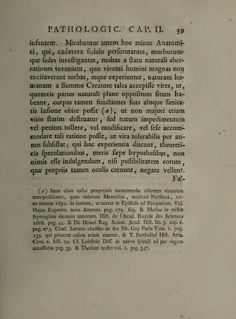 infantem. Mirabuntur autem hoc minus Anatomi¬ ci, qui, cadavera fedulo perfcrutantes, morborum¬ que fedes inveftigantes, multas a ftatu naturali aber¬ rationes-inveniunt, quae viventi homini magnas non excitaverant turbas, atque experiuntur, naturam hu¬ manam a Summo Creatore tales accepifle vires, ut, quamvis partes naturali plane oppofitum fitum ha¬ beant, corpus tamen fun&iones fuas absque fanita- tis laelione obire poflit (#), ut non majori etiam vitio ftatim deftruatur, fed natum impedimentum vel penitus tollere, vel modificare, vel fefe accom¬ modare tali ratione poflit, ut vita tolerabilis per an¬ nos fubfiftat; qui hac experientia discunt, theoreti- cis fpeculationibus, meris faepe hypothefibus, non mimis etfe indulgendum, nifi poflibilitatem eorum, quae propriis tamen oculis cernunt, negare vellent. Fal- (#) Inter alios cafus prceprimis mcmorandse videntur viscerum transpofitiones, quas viderunt Mentelius, medicus Parifinus, cir¬ ca annum 1650. in latrone, ut narrat in Epiflola ad Pecquetum. Vid. Hujus Experim. nova Anatom. pag. 179. feq. & Merius in milite feptuaginta duorum annorum. Hift. de ,1’Acad. Royale des Sciences 1688. pag. 44. & Du Hamel Reg. Scient. Acad. Hili. lib. 3. cap. 2. pag. 273. Conf. Lettres choifies de feu Mr. Guy Patin Tom. 1. pag. 135. qui priorem cafum etiam enarrat, & T. Bartholini Hift. Anau Cent. 2. hili. 29. Cl. Lobftein DifT. de nervo lpinali ad par vagum acceftorio pag. 39. & Thclauri noftrivol. 1. pag. 347.