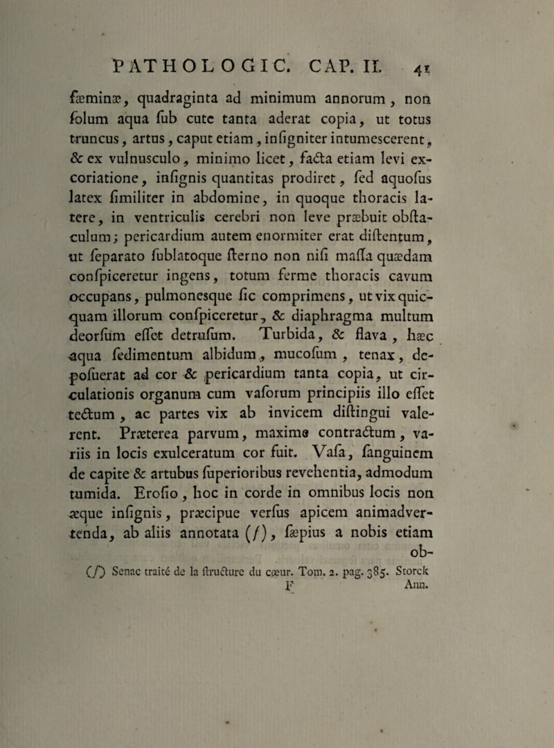 faeminae, quadraginta ad minimum annorum , non folum aqua fub cutc tanta aderat copia, ut totus truncus, artus, caput etiam, infigniter intumescerent , &ex vulnusculo, minimo licet, fa&a etiam levi ex- coriatione, infignis quantitas prodiret, fed aquofus latex fimiliter in abdomine, in quoque thoracis la¬ tere, in ventriculis cerebri non leve praebuit obfta- culum; pericardium autem enormiter erat diftentum, ut leparato fublatoque fterno non nifi mafla quaedam confpiceretur ingens, totum ferme thoracis cavum occupans, pulmonesque fic comprimens, utvixquic- quam illorum confpiceretur, & diaphragma multum deorfum eflet detrufum. Turbida, & flava , hxc aqua fedimentum albidum,, mucofum , tenax, de- pofuerat ad cor Sc pericardium tanta copia, ut cir¬ culationis organum cum vaforum principiis illo eflet te&um , ac partes vix ab invicem diftingui vale¬ rent. Praeterea parvum, maxime contra&um, va¬ riis in locis exulceratum cor fuit. Vafa, fanguinem de capite 8c artubus {uperioribus revehentia, admodum tumida. Erofio, hoc in corde in omnibus locis non seque infignis, praecipue verfus apicem animadver¬ tenda, ab aliis annotata (/), fa?pius a nobis etiam ob- (/) Senae traite de la ftru&urc du cceur. Tom. 2. pag. 385. Storck F Ann.