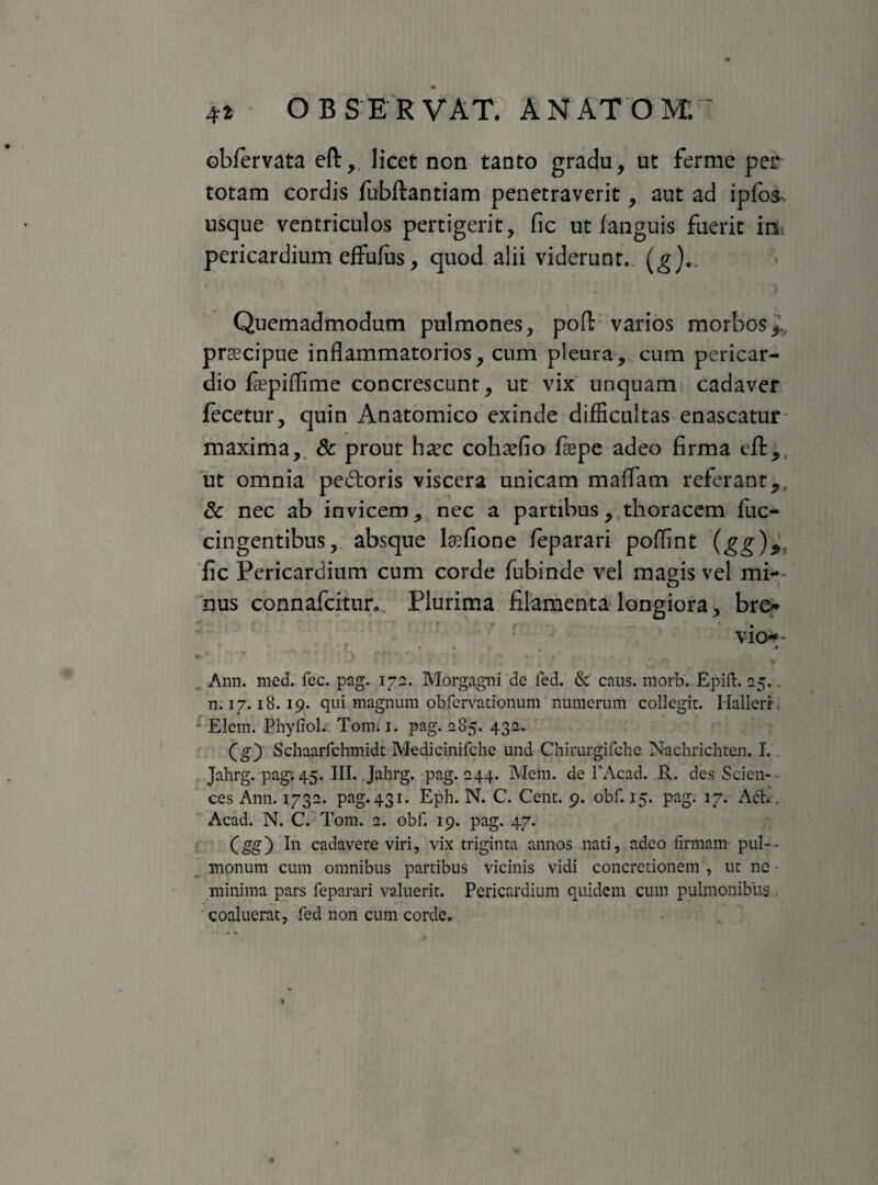 obfervata eft, licet non tanto gradu, ut ferme per totam cordis fubftantiam penetraverit, aut ad ipfos usque ventriculos pertigerit, fic ut fanguis fuerit inii pericardium effufus, quod alii viderunt. (g),. Quemadmodum pulmones, pofl; varios morbos*1., praecipue inflammatorios, cum pleura, cum pericar¬ dio fepiflime concrescunt, ut vix unquam cadaver fecetur, quin Anatomico exinde difficultas enascatur maxima, & prout haec cohaefio fiepe adeo firma efl:,, ut omnia pedoris viscera unicam maflam referant*, dc nec ab invicem, nec a partibus, thoracem fuc- cingentibus, absque lsefione feparari poflint (gg)9; fic Pericardium cum corde fubinde vel magis vel mi¬ nus connafcitmv Plurima filamenta longiora, bre* vio* Pt- ' 'V ■* 7 * *• » 1 * V - Ann. med. fec. pag. 172. Morgagni de fed. & caus. morb. Epift. 25. . n. 17.18.19. qui magnum obfervationum numerum collegit. Hallerr Elem. Phyfiol. Tomu. pag. 285. 432. (g) Schaarfchmidt Medicinifche und Chirurgifche Nachrichten. I. Jahrg. pag. 45. III. Jahrg. pag. 244. Mem. de 1’Acad. R. des Scien¬ ces Ann. 1732. pag. 431. Eph. N. C. Cent. 9. obf. 15. pag. 17. Act.. Acad. N. C. Tom. 2. obf. 19. pag. 47. (gg) In cadavere viri, vix triginta annos nati, adeo firmam pul¬ monum cum omnibus partibus vicinis vidi concretionem , ut ne minima pars feparari valuerit. Pericardium quidem cum pulmonibus coaluerat, fed non cum corde.