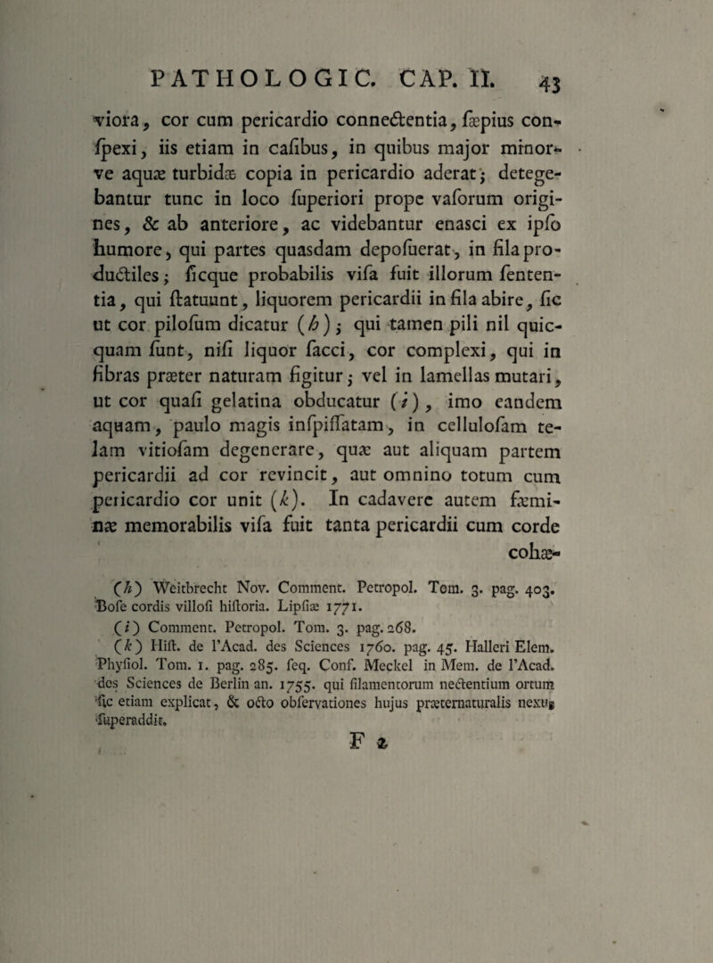 viora, cor cum pericardio conne&entia, faepius con*. Ipexi, iis etiam in cafibus, in quibus major minor** ve aquas turbidas copia in pericardio aderat ; detege¬ bantur tunc in loco fuperiori prope vaforum origi¬ nes, & ab anteriore, ac videbantur enasci ex ipfo humore, qui partes quasdam depofuerat, in fila pro¬ ductiles ; fi eque probabilis vifa fuit illorum fenten- tia, qui ftatuunt, liquorem pericardii in fila abire, fic ut cor pilofiim dicatur (/6); qui tamen pili nil quic- quam funt, nifi liquor facci, cor complexi, qui in fibras praeter naturam figitur,- vel in lamellas mutari, ut cor quafi gelatina obducatur (/), imo eandem aquam, paulo magis infpifTatam, in cellulofam te¬ lam vitiofam degenerare, qua: aut aliquam partem pericardii ad cor revincit, aut omnino totum cum pericardio cor unit (£). In cadavere autem fiemi- nx memorabilis vifa fuit tanta pericardii cum corde cohae- (£) Weitbrecht Nov. Comment. Pecropol. Tem. 3. pag. 403. Bofe cordis villofi hiftoria. Lipfire 1771. (T) Comment. Petropol. Tom. 3. pag.268. Hift. de 1’Acad. des Sciences 1760. pag. 45. Halleri Elem. •Phyfiol. Tom. 1. pag. 285. feq. Conf. Meckel in Mem. de 1’Acach des Sciences de Berlin an. 1755. qui filamentorum nefrentium ortum 'fic etiam explicat, & ofro obfervationes hujus pmernaturalis nextig Tuperaddk. F t