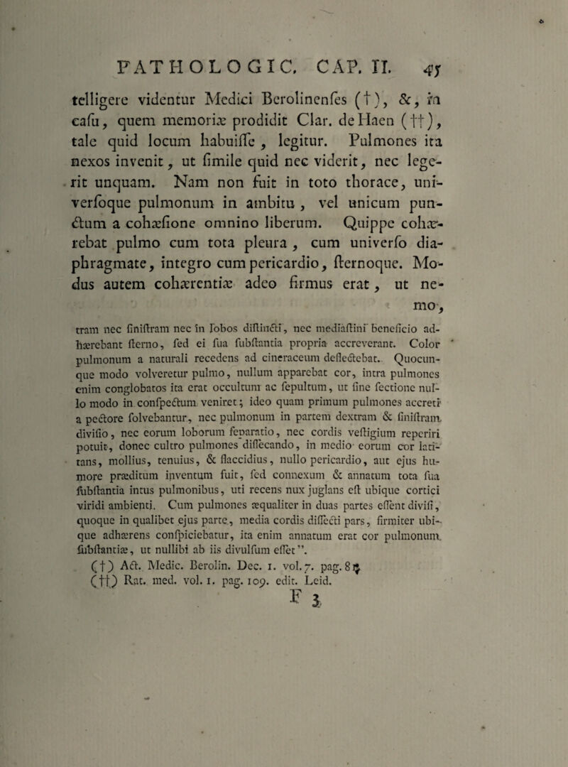 FATHGLO GXC, GAP. XI. 47 tclligere videntur Medici Berolinenfes (t), &, m cafu, quem memoria prodidit Clar. deHaen (ft)> tale quid locum habuiffe , legitur. Pulmones ita nexos invenit, ut fimile quid nec viderit, nec lege¬ rit unquam. Nam non fuit in toto thorace, uni- verfoque pulmonum in ambitu , vel unicum pun¬ ctum a cohasfione omnino liberum. Quippe cohar- rebat pulmo cum tota pleura , cum univerfo dia¬ phragmate, integro cum pericardio, fternoque. Mo¬ dus autem cohaerentias adeo firmus erat, ut ne¬ mo, tram nec finiAram nec in lobos diftindli, ncc mediaftini' beneficio ad¬ haerebant {terno, fed ei fua fubftantia propria accreverant. Color pulmonum a naturali recedens ad cineraceum defledlebat.. Quocun- que modo volveretur pulmo, nullum apparebat cor, intra pulmones enim conglobatos ita erat occultum ac fepultum, ut line fectione nul¬ lo modo in confpeftum veniret; ideo quam primum pulmones accreti' a pectore folvebantur, nec pulmonum in partem dextram & {iniftram. divifio, nec eorum loborum feparatio, nec cordis veftigium reperiri potuit, donec cultro pulmones diflecando, in medio- eorum cor lati¬ tans, mollius, tenuius, & flaccidius, nullo pericardio, aut ejus hu¬ more prceditum inventum fuit, fed connexum & annatum tota fua fubflantia intus pulmonibus, uti recens nux juglans eft ubique cortici viridi ambienti. Cum pulmones aequaliter in duas partes eflent divifi, quoque in qualibet ejus parte., media cordis diflccli pars, firmiter ubi¬ que adhaerens confpiciebatur, ita enim annatum erat cor pulmonum, fiibflantiae, ut nullibi ab iis divulfum eflet”. (f) Adi. Medie. Berolin. Dec. i. vol.g. pag. 81$ (ft) Rat. med. vol. i. pag. 109. edit. Leid.