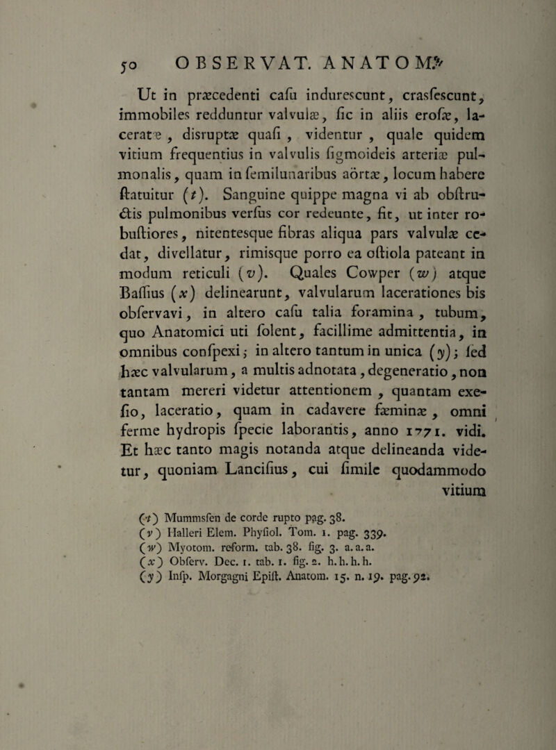 5° Ut in procedenti cafu indurescunt, crasfescunt, immobiles redduntur valvuio, fic in aliis erofo, la¬ cerata , disrupto quali , videntur , quale quidem vitium frequentius in valvulis figmoideis arteriae pul¬ monalis, quam in femilunaribus aorto, locum habere ftatuitur (/). Sanguine quippe magna vi ab obftru- dtis pulmonibus verius cor redeunte, fit, ut inter ro- buftiores, nitentesque fibras aliqua pars valvulo ce¬ dat, divellatur, rimisque porro ea oftiola pateant in modum reticuli (v). Quales Cowper {w) atque Baflius (*) delinearunt, valvularum lacerationes bis obfervavi, in altero calu talia foramina, tubum, quo Anatomici uti folent, facillime admittentia, in omnibus confpexi; in altero tantum in unica (y); led hoc valvularum, a multis adnotata , degeneratio,non tantam mereri videtur attentionem , quantam exe- fio, laceratio, quam in cadavere fomino , omni ferme hydropis fpecie laborantis, anno 1771. vidi. Et hoc tanto magis notanda atque delineanda vide¬ tur, quoniam Lancifius, cui fimiie quodammodo vitium (•*) Mummsfen de corde rupto p?tg. 38. (v) Halleri Elem. Phyfiol. Tom. 1. pag. 339. (w) Myotom. reform. tab. 38. fig. 3. a.a.a. (x) Obferv. Dec. 1. tab. 1. fig. a. h.h. h. h. (y) Infp. Morgagni Epift. Anatona. 15. n. 19. pag. 92.