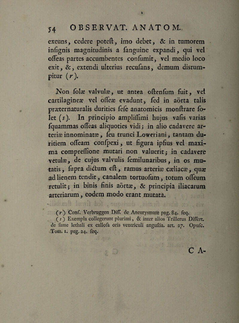 exeuns, cedere poteft, imo debet, & in tumorem infignis magnitudinis a fanguine expandi, qui vel ofTeas partes accumbentes confumit, vel medio loco exit, &, extendi ulterius recufans, demum disrum- pitur (r). Non folae valvulae, ut antea oftenfum fuit, vel cartilagineae vel ofTeae evadunt, fed in aorta talis praeternaturalis durities fefe anatomicis monftrare fo* let (^). In principio ampliffimi hujus vafis varias fquammas ofTeas aliquoties vidi; in alio cadavere ar¬ teriae innominatae, leu trunci Loweriani, tantam du¬ ritiem offeam conlpexi, ut figura ipfius vel maxi¬ ma compreflione mutari non valuerit; in cadavere vetulae, de cujus valvulis femilunaribus, in os mu¬ tatis, fupra di<5him eft, ramus arteriae caeliacae, quae ad lienem tendit, canalem tortuofum, totum ofTeum retulit; in binis finis aortae, & principia iliacarum arteriarum, eodem modo erant mutata. » j * ' • ■ j * - . ' J ,rM i » j * ii 4 J t . t» i J | . j , | s (>) Conf. Verbruggen DifT. de Aneurysmate pag. 84. feq. (j) Exempla collegerunt plurimi, & inter alios Trillerus Diflert. de fame lethali ex callofa oris ventriculi anguftia. art. 27. Opufc. Tom. 1. pag. 24. feq.