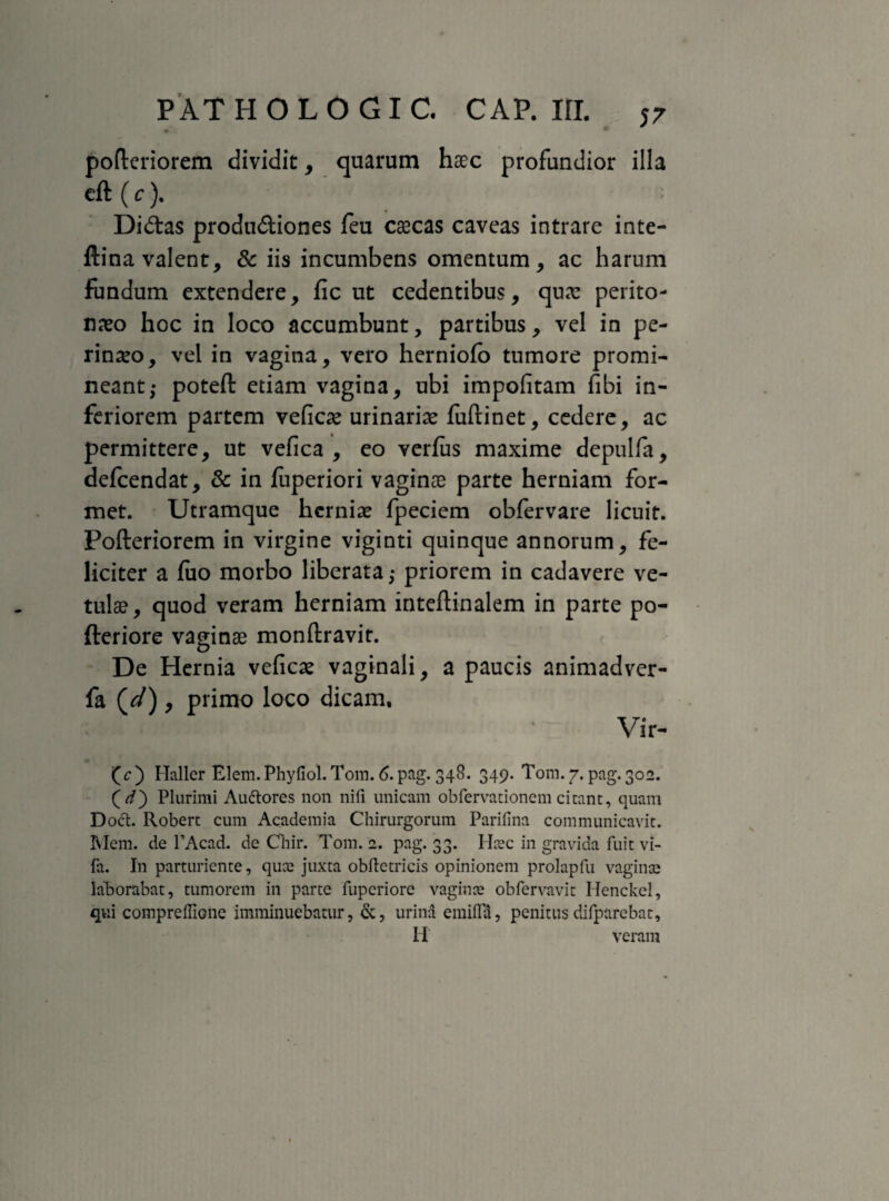 pofteriorem dividit, quarum haec profundior illa eft (c). Didas produdiones feu cascas caveas intrare inte- ftina valent, & iis incumbens omentum, ac harum fundum extendere, fic ut cedentibus, quas perito¬ neo hoc in loco accumbunt, partibus, vel in pe¬ rineo, vel in vagina, vero herniofb tumore promi¬ neant; poteft etiam vagina, ubi impolitam fibi in¬ feriorem partem vefice urinarie fuftinet, cedere, ac permittere, ut vefica , eo verfus maxime depulfa, defcendat, & in fuperiori vaginae parte herniam for¬ met. Utramque hcrnie fpeciem obfervare licuit. Pofteriorem in virgine viginti quinque annorum, fe¬ liciter a fuo morbo liberata; priorem in cadavere ve¬ tulas, quod veram herniam inteftinalem in parte po- fteriore vaginae monftravit. De Hernia veficas vaginali, a paucis animadver- fa (^/), primo loco dicam, Vir- (c) Haller Elem. Phyfiol. Tom. 6. pag. 348. 349. Tom. 7. pag. 302. (V) Plurimi Auftores non nifi unicam obfervationem cieant, quam Dodt. Robert cum Academia Chirurgorum Parifina communicavit. Meni, de PAcad. de Chir. Tom. 2. pag. 33. Hiec in gravida fuit vi- fa. In parturiente, quee juxta obftetricis opinionem prolapfu vagina* laborabat, tumorem in parte fuperiorc vagince obfervavit Henckcl, qui compreffione imminuebatur, &, urina emifla, penitus difparebat, II veram