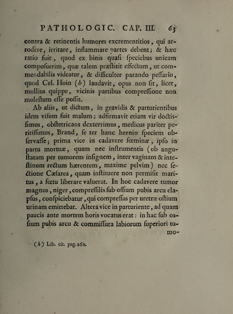 contra & retinentis humores excrementitios, qui ar¬ rodere, irritare, inflammare partes debent; Sc haec ratio fuit, quod ex binis quafl fpeciebus unicam compofuerim, qua: talem praeftitit effedtum, ut com¬ mendabilis videatur, & difficulter parando peffario, quod Cei. Hoin (h) laudavit, opus non fit, licet, mollius quippe, vicinis partibus compreffione non moleftum efle poflit. Ab aliis, ut diCtum, in gravidis Sc parturientibus idem vifum fuit malum; adfirmavit etiam vir do£tis- fimus, obftetricans dexterrimus, medicus pariter pe- ritiflimus, Brand, fe ter hanc herniae fpeciem ob- fervaffc,- prima vice in cadavere fceminae, ipfo in partu mortuae, quam ncc inftrumcntis (ob angu- ftatam per tumorem infignem, inter vaginam &inte- flinum reCtum haerentem, maxime pelvim) nec Te¬ ctione Caefarea, quam inftituere non permifit mari¬ tus , a fcetu liberare valuerat. In hoc cadavere tumor magnus, niger, compreffilis fub oflium pubis arcu ela- pfus, confpiciebatur ,qui compreflus per uretrae oftium urinam emittebat. Altera vice in parturiente, ad quam paucis ante mortem horis vocatus erat: in hac fub os- fium pubis arcu Sc commiflfura labiorum fuperiori tu- mo- ( h) Lib. cit. pag.262,