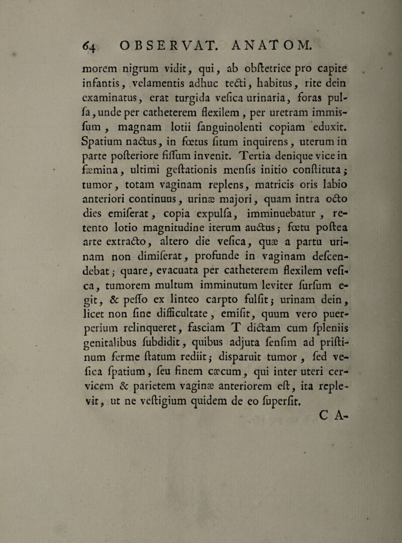 morem nigrum vidit, qui, ab obftetrice pro capite infantis, velamentis adhuc tedi, habitus, rite dein examinatus, erat turgida vefica urinaria, foras pul- fa,unde per catheterem flexilem , per uretram immis- fum , magnam lotii fanguinolenti copiam eduxit. Spatium nadus, in foetus fitum inquirens, uterum in parte pofteriore fifTum invenit. Tertia denique vice in femina, ultimi geftationis menfis initio conftituta; tumor, totam vaginam replens, matricis oris labio anteriori continuus, urinae majori, quam intra odo dies emiferat, copia expulfa, imminuebatur, re¬ tento lotio magnitudine iterum audus$ foetu poftea arte extrado, altero die vefica, quae a partu uri¬ nam non dimiferat, profunde in vaginam defcen- debat; quare, evacuata per catheterem flexilem vefi-» ca, tumorem multum imminutum leviter furfiim e- git, & peffo ex linteo carpto fulfitj urinam dein, licet non fine difficultate, emifit, quum vero puer¬ perium relinqueret, fasciam T didam cum fpleniis genitalibus fubdidit, quibus adjuta fenfim ad prifti- num ferme flatum rediit $ disparuit tumor , fed ve¬ fica fpatium, feu finem caecum, qui inter uteri cer¬ vicem & parietem vaginae anteriorem eft, ita reple¬ vit, ut ne veftigium quidem de eo fuperfir. C A-