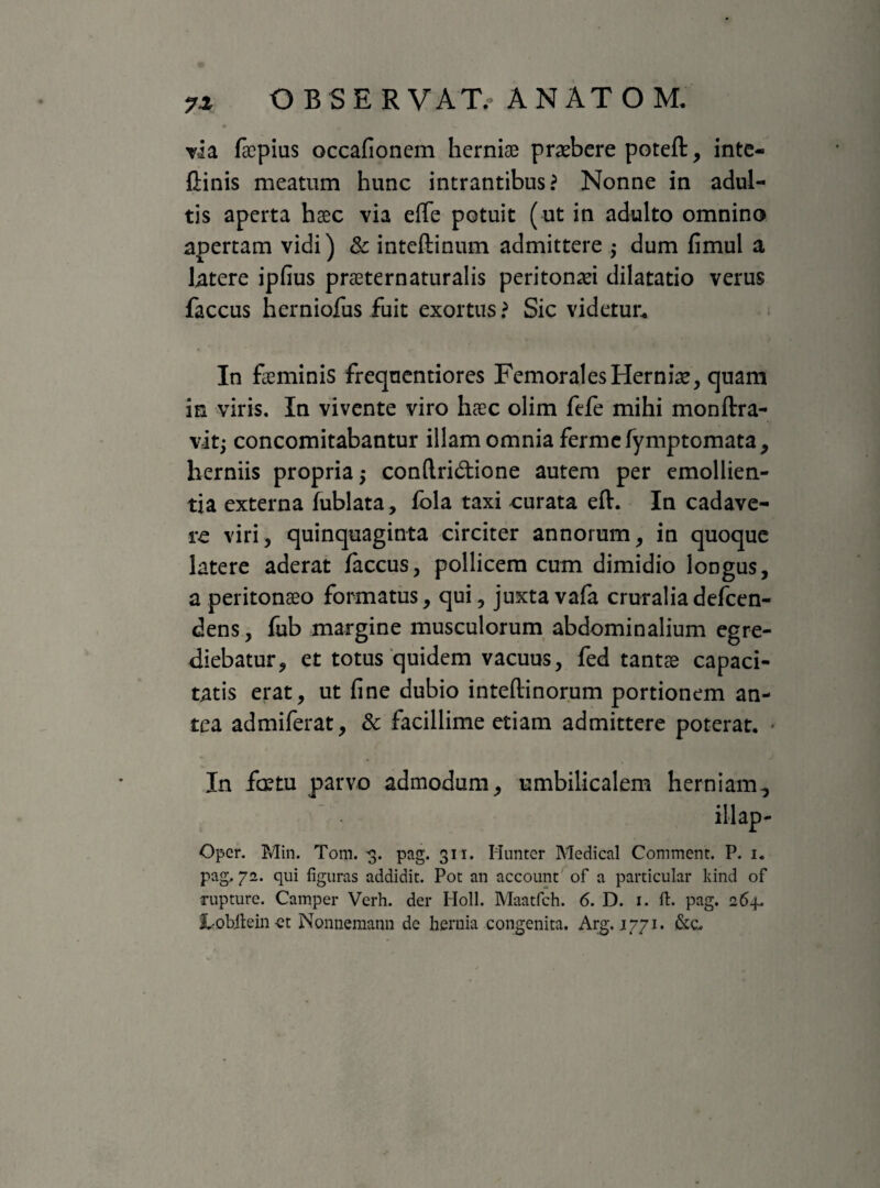 7* via fecpius occafionem herniae praebere poteft, inte- {linis meatum hunc intrantibus? Nonne in adul¬ tis aperta haec via effe potuit (ut in adulto omnino apertam vidi) & inteftinum admittere ; dum fimul a latere ipfius praeternaturalis peritonaei dilatatio verus faccus herniofus fuit exortus ? Sic videtur. In feminis freqnentiores Femorales Hernfe, quam in viris. In vivente viro haec olim fele mihi monftra- vit; concomitabantur illam omnia fermefymptomata, herniis propria -> conftri&ione autem per emollien¬ tia externa lublata, fola taxi curata eft. In cadave¬ re viri, quinquaginta circiter annorum, in quoque latere aderat faccus, pollicem cum dimidio longus, a peritonaeo formatus, qui, juxta vafa cruraliadefccn- dens, fub margine musculorum abdominalium egre¬ diebatur, et totus quidem vacuus, fed tantae capaci¬ tatis erat, ut fine dubio intellinorum portionem an¬ tea admiferat, & facillime etiam admittere poterat. In fretu parvo admodum, umbilicalem herniam., illap- Oper. Min. Tom. -3. pag. 311. Hunter Medical Commem. P. 1. pag, 72. qui figuras addidit. Pot an account of a particular kind of rupture. Camper Verh. der Holi. Maatfch. 6. D. 1. ft. pag. 264. Lobilein-et Nonnemann de hernia congenita. Arg. 1771. &c.