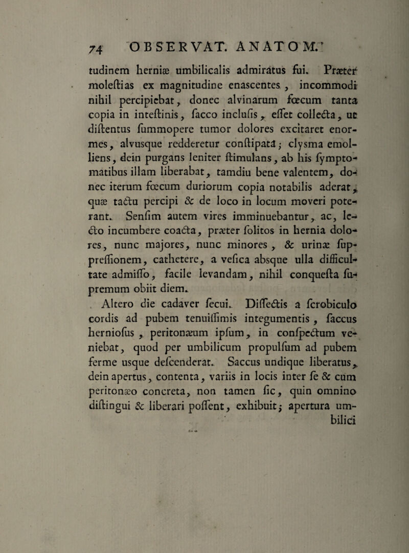 tudincm herniae umbilicalis admiratus fui. Praeter moleftias ex magnitudine enascentes , incommodi nihil percipiebat, donec alvinarum foecum tanta copia in inteftinis, facco inclufis r effet colle&a, uc diftentus ffimmopere tumor dolores excitaret enor¬ mes, alvusque redderetur conftipata,- clysma emol¬ liens, dein purgans leniter ftimulans, ab his fympto- matibus illam liberabat, tamdiu bene valentem, do-: nec iterum focum duriorum copia notabilis aderat % quse ta&u percipi & de loco in locum moveri pote-< rant. Senfim autem vires imminuebantur, ac, lc-> £to incumbere coa£ta, preter folitos in hernia dolo-* res, nunc majores, nunc minores , 8c urinas iup- preffionem, cathetere, a vefica absque ulla difficul¬ tate admiffo, facile levandam, nihil conquefta fu- premum obiit diem. Altero die cadaver fecui. Differiis a fcrobiculo cordis ad pubem tenuillimis integumentis , faccus herniofus , peritoneum ipfum, in confpcdmm ve¬ niebat, quod per umbilicum propulfum ad pubem ferme usque defeenderat. Saccus undique liberatus> dein apertus, contenta, variis in locis inter fe & cum peritonaeo concreta, non tamen fic, quin omnino diftingui & liberari poffent, exhibuit $ apertura um¬ bilici