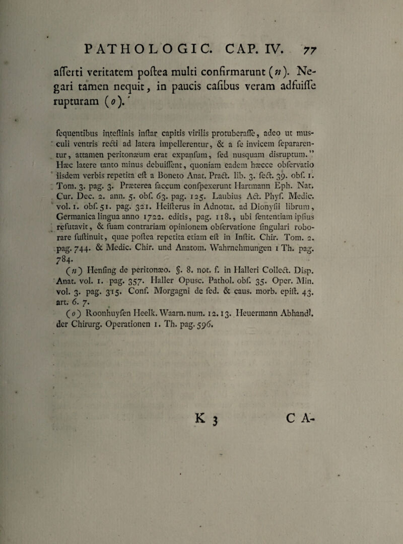 afferti veritatem poftea multi confirmarunt (»). Ne¬ gari tamen nequit, in paucis cafibus veram adfuiffe rupturam (0 ).' fequentibus inteftinis indar capitis virilis protuberafle, adeo ut mus¬ culi ventris redii ad latera impellerentur, & a fe invicem fepararen- tur, attamen peritonaeum erat expanfum, fed nusquam disruptum.” Htec latere tanto minus debuiflent, quoniam eadem hsecce obfervatio iisdem verbis repetita cd a Boneto Anat. Pradl. lib. 3. fedl. 39. obf. 1. Tom. 3. pag. 3. Praeterea faecum confpexerunt Hartmann Eph. Nat. Cur. Dec. 2. ann. 5. obf. 63. pag. 125. Laubius Aci. Phyf. Medie, vol. 1. obf. 51. pag. 321. Heiilerus in Adnotat. ad Dionylii librum, Germanica lingua anno 1722. editis, pag. 118., ubi fententiam ipfius refutavit, & fuam contrariam opinionem obfervatione lingulari robo¬ rare fullinuit, quae poflea repetita etiam eft in Indit. Chir. Tom. 2. pag. 744. & Medie. Chir. und Anatom. Wahrnchmungen 1 Th. pag. 784. : (;/) Henfing de peritonceo. §. 8. not. f. in Halleri Colledt. Disp. Anat. vol. 1. pag. 357. Ilaller Opusc. Pathol. obf. 35. Oper. Min. vol. 3. pag. 315. Conf. Morgagni de fed. & caus. morb. epid. 43. art. 6. 7. * * (0) Roonhuyfen Heelk. Waarn. num. 12.13. Ileuermann Abhandl. der Chirurg. Operationen 1. Th. pag. 596. K 3 C A-