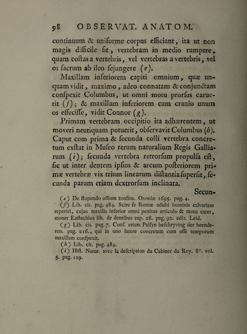 continuum & uniforme corpus efficiant, ita ut non magis difficile fit, vertebram in medio rumpere, quam coftasa vertebris, vel vertebras a vertebris, vel os facrum ab ileo fejungere Maxillam inferiorem capiti omnium, qua* un¬ quam vidit, maximo, adeo connatam &conjun£tam confpexit Columbus, ut omni motu prorfus carue- rit (/); 3c maxillam inferiorem cum cranio unum os effeciffe, vidit Connor (g). Primam vertebram occipitio ita adhaerentem, ut moveri neutiquam potuerit, obfervavit Columbus (£). Caput cum prima & fecunda colli vertebra concre¬ tum exftat in Mufeo rerum naturalium Regis Gallia- rum (/),• fecunda vertebra retrorfum propulfa eft, fic ut inter dentem ipfius & arcum pofteriorem pri¬ mae vertebrae vix trium linearum diftantiafuperfit, fe¬ cunda parum etiam dextrorfum inclinata. Secun- (e) De ftupendo offium ‘coalitu. Oxonite 1695. pag. 4. (/) Lib. cit. pag. 484. Scire fe Roma? adulti hominis calvariam reperiri, cujus maxilla inferior omni penitus articulo & motu caret, monet Euftachius lib. de dentibus cap. 28. pag. 92. edit. Leid. (g) Lib. cit. pag. 7. Conf. etiam Palfyn befchryving der beende- ren. pag. 216., qui in uno latere concretam cum olle temporum maxillam confpexit. (7z) Lib. cit. pag. 484. (O Hift. Natur, avec I4 defcription du Cabinet du Roy. 8°. vol.