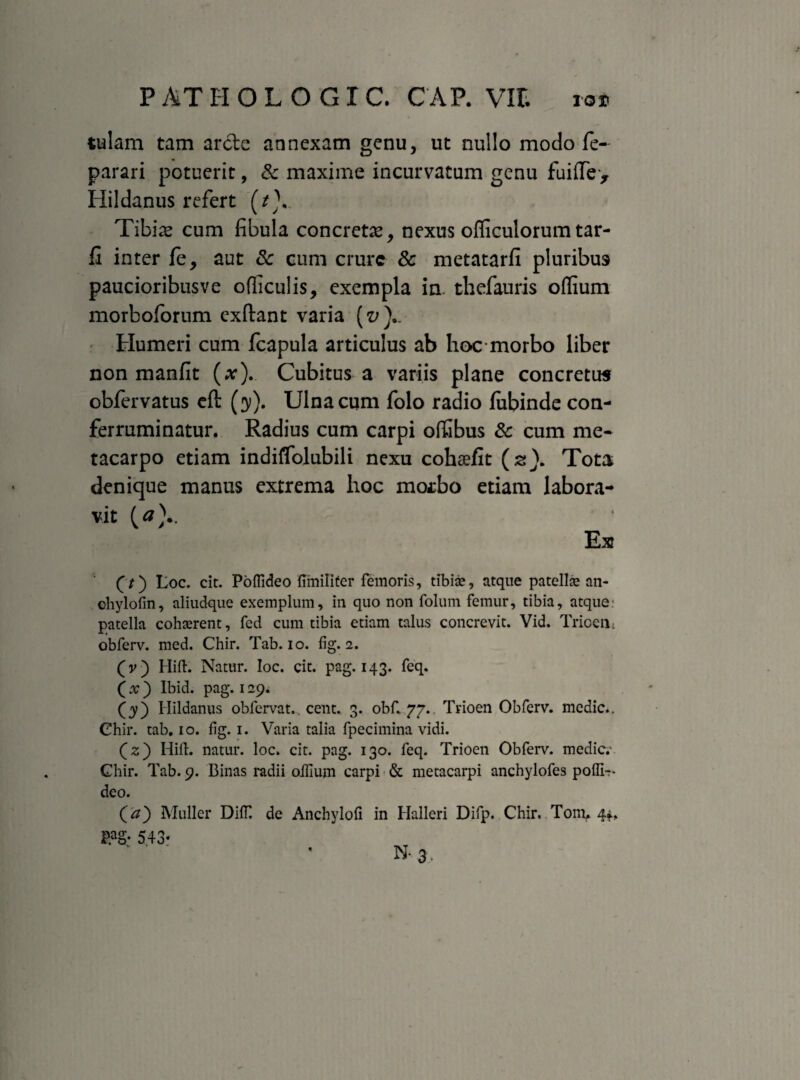 tulam tam arcte annexam genu, ut nullo modo fe- parari potuerit, & maxime incurvatum genu fui(Te> Hildanus refert (/V Tibiae cum fibula concretx, nexus officulorum tar- fi inter fe, aut & cum cmrc & metatarfi pluribus paucioribusve ofliculis, exempla in. thefauris odium morboforum exftant varia (e;).. Humeri cum fcapula articulus ab hoc morbo liber non manfit (x). Cubitus a variis plane concretus obfervatus efi: (31). Ulna cum folo radio fubinde con¬ ferruminatur. Radius cum carpi ofiabus & cum me¬ tacarpo etiam indiflolubili nexu cohaefit (z). Tota denique manus extrema hoc mosbo etiam labora¬ vit (a).. Ex (7) Loc. cit. Poffideo ftiniliter femoris, tibia?, atque patella? an- chylofin, aliudque exemplum, in quo non foluin femur, tibia, atque: patella cohaerent, fed cum tibia etiam talus concrevit. Vid. Trioen: obferv. med. Chir. Tab. io. fig. 2. (v) Hift. Natur. Ioc. cit. pag. 143. feq. (x) Ibid. pag. 129. (y) Hildanus obfervat,. cent. 3. obf. 77.. Trioen Obferv. medie.. Ohir. tab. 10. fig. 1. Varia talia fpecimina vidi. (z) Hift. natur, loc. cit. pag. 130. feq. Trioen Obferv. medie.' Ghir. Tab. 9. Binas radii olfium carpi & metacarpi anchylofes poflir- deo. (a) Mulier DilT. P.ag; 5.43« de Anchylofi in Halleri Difp. Chir. Tom, 4*. N-3'.