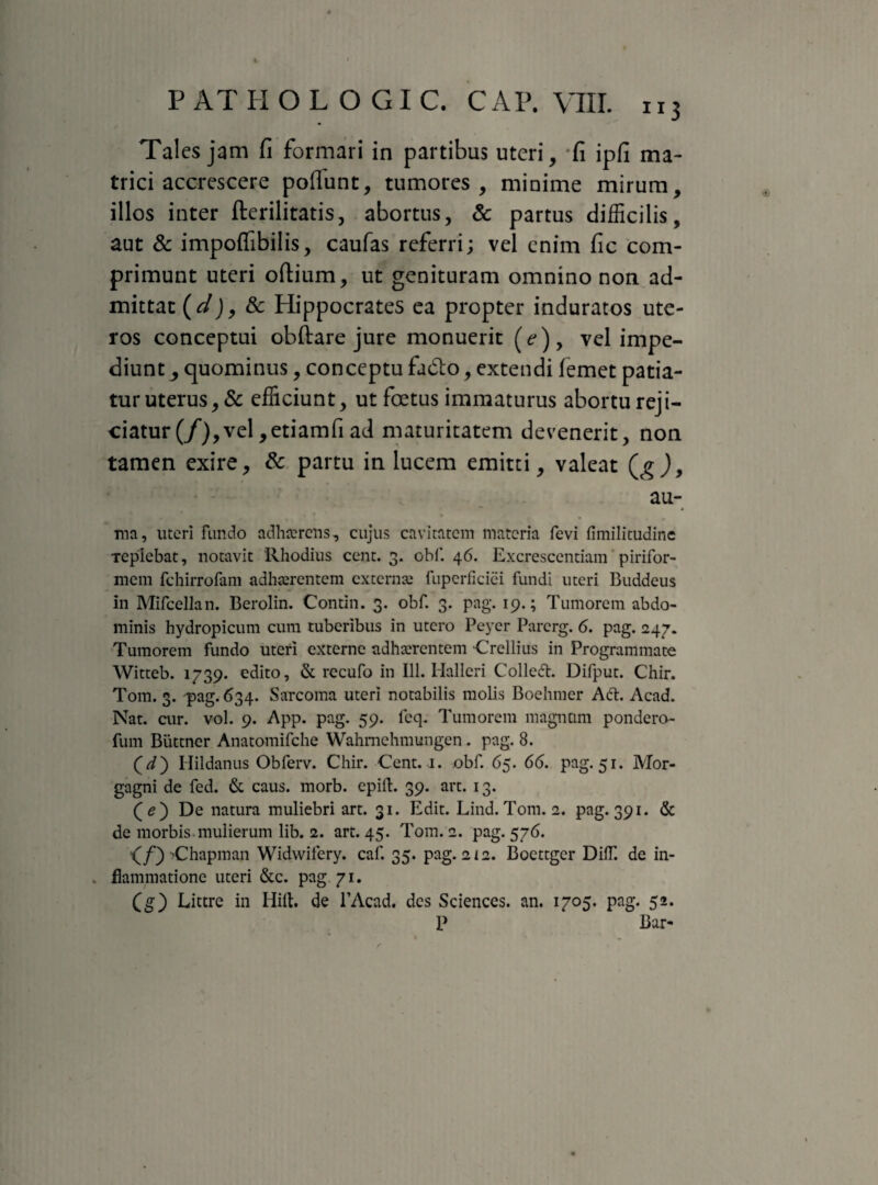 Tales jam fi formari in partibus uteri, *fi ipfi ma¬ trici accrescere poflunt, tumores, minime mirum, illos inter fterilitatis, abortus, & partus difficilis, aut & impoflibilis, caufas referri; vel enim fic com¬ primunt uteri odium, ut genituram omnino non ad¬ mittat (;/j, & Hippocrates ea propter induratos ute¬ ros conceptui obdare jure monuerit (?), vel impe¬ diunt quominus, conceptu fadlo, extendi femet patia¬ tur uterus, & efficiunt, ut foetus immaturus abortu reji¬ ciatur (/), vel ,etiamfi ad maturitatem devenerit, non tamen exire, & partu in lucem emitti, valeat au- ma, uteri fundo adhaerens, cujus cavitatem materia fevi fimilitudine Tepiebat, notavit Rhodius cent. 3. obf. 46. Excrescendam pirifor¬ mem fchirrofam adhaerentem externae fupcrficici fundi uteri Buddeus in Mifcellan. Berolin. Contin. 3. obf. 3. pag. 19.; Tumorem abdo¬ minis hydropicum cum tuberibus in utero Peyer Parcrg. 6. pag. 247. Tumorem fundo uteri externe adhaerentem Crellius in Programmate Witteb. 1739. edito, & recufo in 111. Hallcri Colledh Difput. Chir. Tom. 3. pag. 634. Sarcoma uteri notabilis molis Boehmer Ad. Acad. Nat. cur. vol. 9. App. pag. 59. fcq. Tumorem magnum pondero- fum Buttncr Anatomifche Wahmehmungen. pag. 8. Hildanus Obferv. Chir. Cent. 1. obf. 65. 66. pag. 51. Mor¬ gagni de fed. & caus. morb. epill. 39. art. 13. (e) De natura muliebri art. 31. Edit. Lind. Tom. 2. pag. 391. & de morbis mulierum lib. 2. art. 45. Tom. 2. pag. 576. <^/) 'Chapman Widwifery. caf. 35. pag. 212. Boettgcr DilT. de in- . flammatione uteri &c. pag. 71. (g) Littre in Hili, de 1’Acad. des Sciences, an. 1705. pag. 52. P Bar-