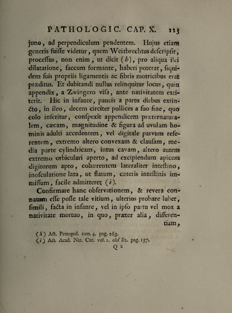 juno, ad perpendiculum pendentem. Hujus etiam generis fuiflfe videtur, quem Weitbrechtusdefcripfit, proceffus, non enim, ut dicit (h), pro aliqua ilei dilatatione, faecum formante, haberi poterat, fiqui- dem fuis propriis ligamentis ac fibris motricibus erat praeditus. Et dubitandi nullus relinquitur locus, quia appendix, a Zwingero vifa, ante nativitatem exti- terit. Hic in infante, paucis a partu diebus exrin- dto, in ileo, decem circiter pollices a fuo fine, quo colo inferitur, confpexit appendicem procternatura-' lem, csecam, magnitudine & figura ad uvulam ho¬ minis adulti accedentem, vel digitale parvum refe¬ rentem , extremo altero convexam & claufam, me¬ dia parte cylindricam, intus cavam, altero autem extremo orbiculari aperto, ad excipiendum apicem digitorum apto, cohaerentem lateraliter inteftino, inofculatione lata, ut flatum, emeteris inteftinis im- «niffum, facile admitteret (/). Confirmare hanc obfervationem, & revera con¬ natum eflfe pofle tale vitium, ulterius probare lubet, fimili, fadta in infante, vel in ipfo partu vel mox a nativitate mortuo, in quo, praeter alia, differen¬ tiam^ (A) Att. Pctropol. tom.4. pag. 263. (i) Act, Acad. Nat. Cur. vol. 1. obf 82. pag. 157, Q 2