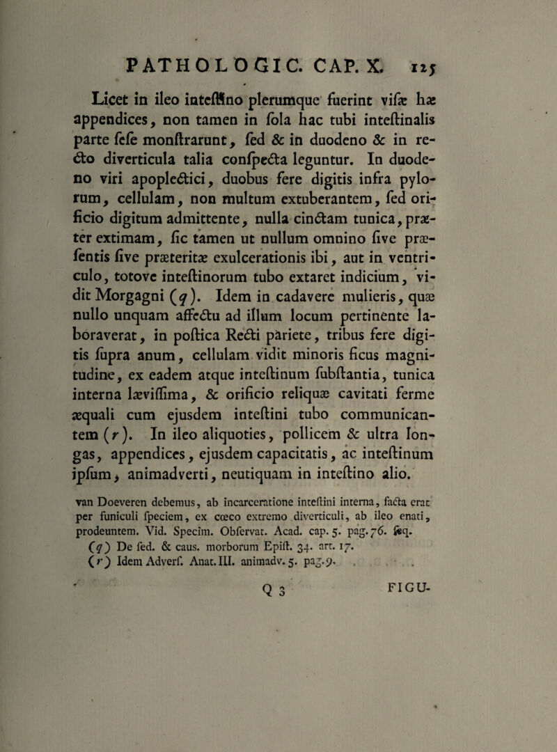 Licet in ileo intcffino plerumque fuerint vife ha» appendices, non tamen in tela hac tubi inteftinalis parte fete monftrarunt, fed & in duodeno & in re- <fto diverticula talia conlpeda leguntur. In duode¬ no viri apople&ici, duobus fere digitis infra pylo¬ rum, cellulam, non multum extuberantem, fed ori¬ ficio digitum admittente, nulla cindtam tunica, prae¬ ter extimam, fic tamen ut nullum omnino five prae¬ tentis five praeteritae exulcerationis ibi, aut in ventri¬ culo, totovc inteftinorum tubo extaret indicium, vi¬ dit Morgagni (^). Idem in cadavere mulieris, quae nullo unquam affcdhi ad illum locum pertinente la¬ boraverat , in poftica Re&i pariete, tribus fere digi¬ tis fupra anum, cellulam vidit minoris ficus magni¬ tudine, ex eadem atque inteftinum fubftantia, tunica interna laeviflima, & orificio reliquae cavitati ferme aequali cum ejusdem inteftini tubo communican¬ tem (r). In ileo aliquoties, pollicem & ultra lon¬ gas, appendices, ejusdem capacitatis, ac inteftinum jpfum> animadverti, neutiquam in inteflino alio. van Doeveren debemus, ab incarceratione inteftini interna, fa&a erat per funiculi fpeciem, ex cceco extremo diverticuli, ab ileo enati, prodeuntem. Vid. Specim. Obfervat. Acad. cap. 5. pag. 76. ftq. (q') De fed. & caus. morborum Epift. 34. art. 17. (r) Idem Adverf. Anat.IU. animadv. 5. pag.9, r\ o x FIGU-