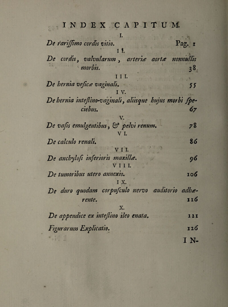 i. , * t De rarijjimo cordis vitio. Pag. i I !. De cordis, valvularum , arteria aorta nonnullis ' morbis. 3 8 III. De hernia vefica vaginali. j y 1 v* De hernia intejllno-vagmali, aliis que hujus morbi fpe- ciebus. V. <?7 78 8<S De vafis emulgentibus, &* pelvi renum. v 1. £)<? calculo renali. VII. 1 £>? anchylofi inferioris maxilla. VIII. De tumoribus utero annexis. I X. De duro quodam corpufculo nervo auditorio adloa- 116 iod rente. x. De appendice ex intejlino ileo enata. Figurarum Explicatio. 111 116