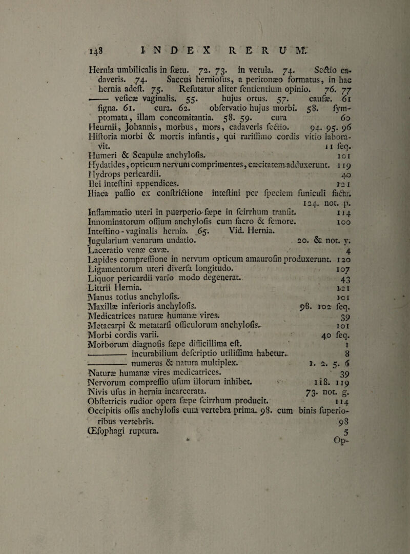 Hernia umbilicalis in foetu. 72. 73. in vetula. 74. Se<ftio ca* daveris. 74. Saccus hemioftis, a peritonaeo formatus, in hac hernia adeft. 75. Refutatur aliter fenticntium opinio. 76. 77 .- veficte vaginalis. 55. hujus ortus. 57. caufae. 61 figna. 61. cura. 62. obfervatio hujus morbi. 58. fym- ptomata, illam concomitantia. 58. 59. cura 60 Heurnii, Johannis, morbus, mors, cadaveris fcctio. 94. 95. 96 Hiftoria morbi & mortis infantis, qui rariffimo cordis vitio labora¬ vit. i 1 feq. Humeri & Scapulte anchylofis. ici i lydatides, opticum nervum comprimentes, caecitatemadduxerunt. 119 Hydrops pericardii. 4,0 Ilei inteftini appendices. 121 Iliaca paffio ex conftriftione inteftini per fpeciem funiculi fucb.. 124. not. p. Inflammatio uteri in puerperio-faepe in fcirrhum tranfit. 114 Innominatorum offium anchylofis cum facro & femore. 100 Intellino-vaginalis hernia. 65; Vid. Hernia. Jugularium venarum undatio. 20. & not. y. Laceratio vente cavae. 4 Lapides compreffione in nervum opticum amaurofin produxerunt. 120 Ligamentorum uteri diverfa longitudo. , 107 Liquor pericardii vario modo degenerat. 43 Littrii Hernia. 121 Manus totius anchylofis.- 1-01 Maxillae inferioris anchylofis. 98. 102 feq. Medicatrices naturte humante vires. 39 Metacarpi & metatarfi ofliculorum anchylofis^ 101 Morbi cordis varii. 40 feq. Morborum diagnofis ftepe difficillima eft. ' 1 -- incurabilium deferiptio utiliffima habetur.. 8 - numeras & natura multiplex. 1. 2. 5. <§ Naturte humante vires medicatrices. 39 Nervorum compreffio ufum illorum inhibet. 1 i S. 119 Nivis ufus in hernia incarcerata. 73. not. g. Obftetricis rudior opera ftepe fcirrhum producit. 114 Occipitis offis anchylofis cuo vertebra prima. 98. cum binis fuperio- ribus vertebris. 9 8 CEfophagi ruptura. 5 Op-