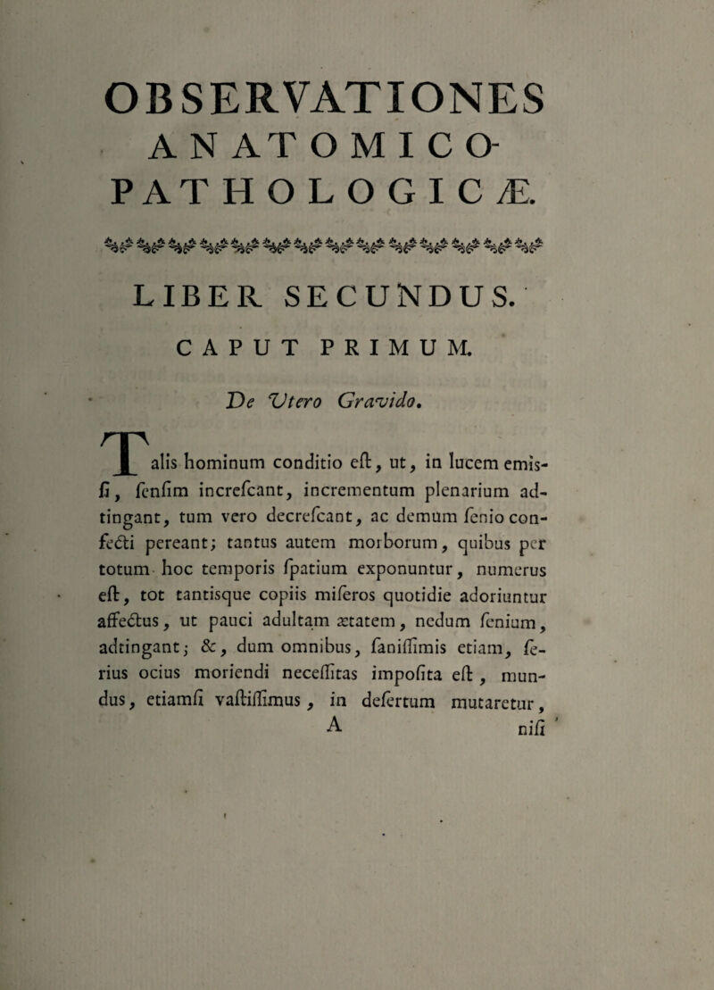 A N AT O M I C O- PATHOLOGICT. LIBER SECUNDUS. CAPUT PRIMUM. De Vtero Gravido. ^ | ^alis hominum conditio eft, ut, in lucem emis- fi, fenfim increfcant, incrementum plenarium ad- tingant, tum vero decrefcant, ac demum fenio con¬ fecti pereant; tantus autem morborum, quibus per totum hoc temporis fpatium exponuntur, numerus eft, tot tantisque copiis miferos quotidie adoriuntur affectus, ut pauci adultam aetatem, nedum fenium, adtingant; &, dum omnibus, faniffimis etiam, fe¬ rius ocius moriendi neceffitas impofita eft , mun¬ dus , etiamfi vaftiilimus, in defertum mutaretur, A nifi