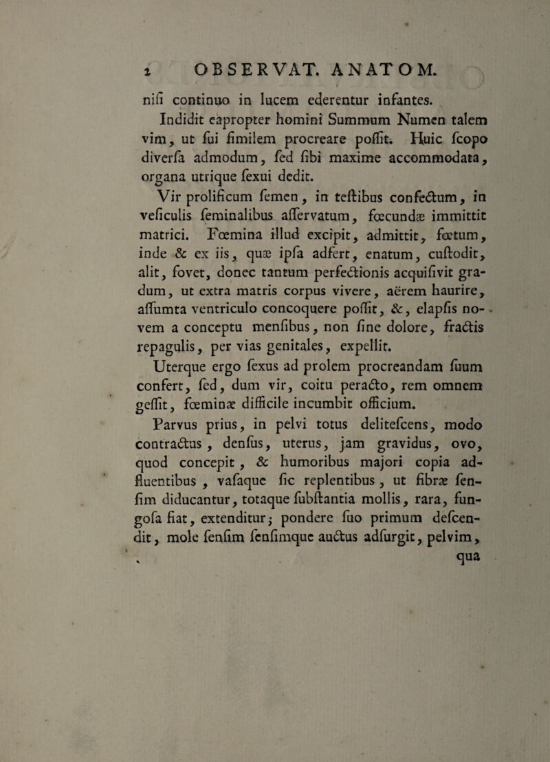 nili continuo in lucem ederentur infantes. R ■ Indidit eapropter homini Summum Numen talem vim, ut fui fimilem procreare pofliti Huic fcopo diverfa admodum, fed fibi maxime accommodata, organa utrique fexui dedit. Vir prolificum femen, in teftibus confe&um, in veficulis feminalibus affervatum, foecundas immittit matrici. Foemina illud excipit, admittit, foetum, inde & ex iis, quae ipfa adfert, enatum, cuftodit, alit, fovet, donec tantum perfedtionis acquifivit gra¬ dum, ut extra matris corpus vivere, aerem haurire, affumta ventriculo concoquere poffit, &, elapfis no- - vem a conceptu menfibus, non fine dolore, fra&is repagulis, per vias genitales, expellit. Uterque ergo fexus ad prolem procreandam fuum confert, fed, dum vir, coitu peradto, rem omnem geflit, foeminae difficile incumbit officium. Parvus prius, in pelvi totus delitefcens, modo contradtus , denfus, uterus, jam gravidus, ovo, quod concepit , & humoribus majori copia ad- fluentibus , vafaque fic replentibus , ut fibras fen- fim diducantur, totaque fubftantia mollis, rara, fun- gofa fiat, extenditur5 pondere fuo primum defeen- dit, mole fenfim fenfimque audtus adfurgic, pelvim, qua